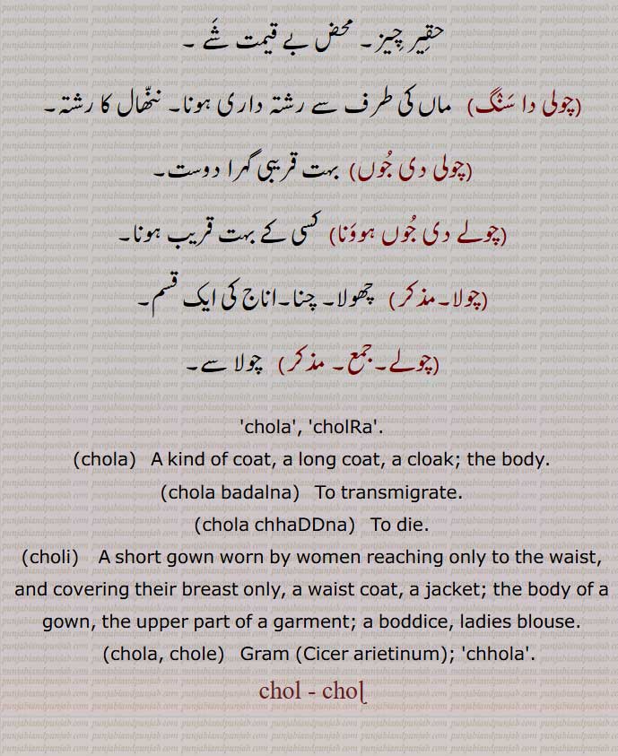  چول , چولا, چولڑا, چولنا, چوغہ, کرتا, جھگلا, انگرکھا, قبا, لباس, پوشاک,جسم, قالب, شکل, ڈھانْچا, لمبا چوغہ, دیہ, بیور کا ایک کپڑا,حیوانی زندگی,جیون, روح,تاج, کلغی (پرندوں کی),چوڑا, چونْڈا,چولا انگ نہ سماونا,چولا بدلانا,چولا بدلنا,چولا بدلی,چولا چھڈنا,چولنا,چولے,چولی,چولی پنتھ,چولی مارگ,چولی دی تنی ,چولی دا سنگ,چولی دی جوں,چولے دی جوں ہوونا,چولا,چولے,جمع,chola,cholRa,A kind of coat, a long coat, a cloak; the body,chola badalna,   To transmigrate,chola chhaDDna,choli, A short gown,chola, chole,  Gram,Cicer arietinum, chola, ਚੋਲਾ ,choli, ਚੋਲੀ ,ਚੋਲ਼ੀ ,chole, ਚੋਲੇ, Gram ,Cicer arietinum, chol, ਚੋਲ, ਚੋਲ਼, ਚੋਲ਼ੀ, ਚੋਲੀ, ਚੋਲਡ਼ਾ، cholra,,  