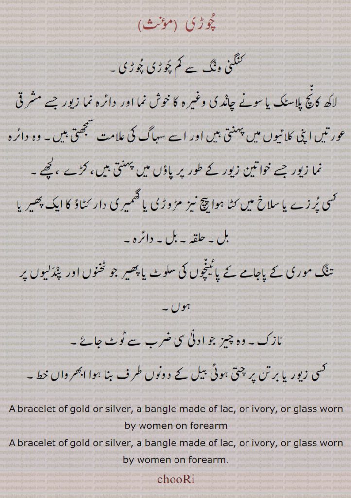  ,لاکھ کان٘چ پلاسٹک یا سونے چانٛدی وغیرہ کا خوش نما اور دائرہ نما زیور جسے مشرقی عورتیں اپنی کلائیوں میں پہنتی ہیں اور اسے سہاگ کی علامت سمجھتی ہیں,وہ دائرہ نما زیور جسے خواتین زیور کے طور پر پاؤں میں پہنتی ہیں، کڑے ، لچھے,کسی پُرزے یا سلاخ میں کٹا ہوا پیچ نیز مڑوڑی یا گھمیری دار کٹاؤ کا ایک پھیر یا بل,حلقہ۔ بل۔ دائرہ,تنٛگ موری کے پاجامے کے پائین٘چوں کی سلوٹ یا پھیر جو ٹخنوں اور پنٛڈلیوں پر ہوں,نازک۔ وہ چیز جو ادنیٰ سی ضرب سے ٹوٹ جائے,کسی زیور یا برتن پر چتی ہوئی بیل کے دونوں طرف بنا ہوا ابھرواں خط۔
A bracelet of gold or silver, a bangle made of lac, or ivory, or glass worn by women on forearm,A bracelet of gold or silver, a bangle made of lac, or ivory, or glass worn by women on forearm.,chooRi,,chuRi,,chuRee,,chooRee,چوڑی  , choori, churi, ਚੂਡ਼ੀ, 