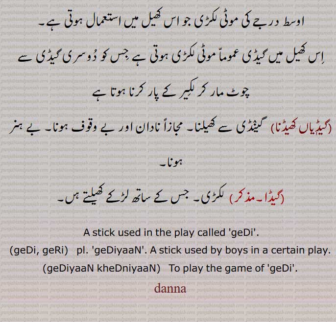    دنا ,گیڈی ,danna, ਦੱਨਾ, ਗੇਡੀ,دنا ,گیڈی ,danna, ਦੱਨਾ, ਗੇਡੀ,دنا , موٹا, مضبوط, لمبا, موٹی گیڑی, دنچور,پھینچی, سنتا,دنے کھیلنا, گیڈیاں کھیلنا,گیڑی, گیڈی, گینڈی, گیڈیاں کھیلنا,,گیڈیاں کھیڈنا, گینڈی سے کھیلنا,گیڈا,  A stick used in the play called 'geDi'.,geDi, geRi,  pl. geDiyaaN . A stick used by boys in a certain play,geDiyaaN kheDniyaaN,  To play the game of  geDi .,danna, 