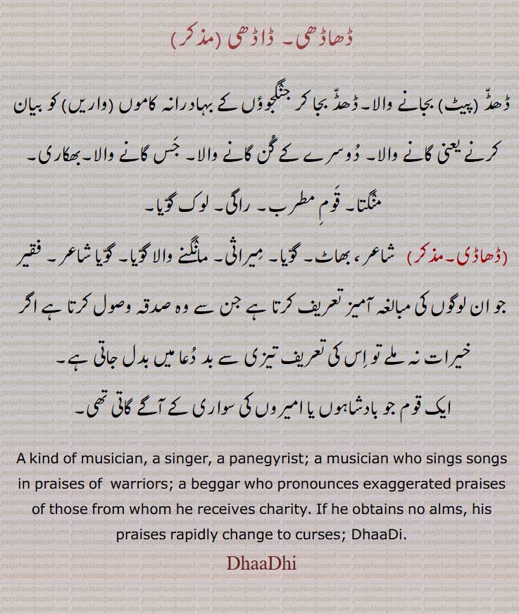   ڈھاڈھی,ڈاڈھی , ڈھاڈی,,ڈھڈ ,پیٹ  بجانے والا۔ڈھڈ بجا کر جنگجوؤں کے بہادرانہ کاموں واریں کو بیان کرنے یعنی گانے والا۔,لوک گوّیا, ایک قوم جو بادشاہوں یا امیروں کی سواری کے آگے گاتی تھی۔   A kind of musician, a singer, a panegyrist; a musician who sings songs in praises of  warriors; a beggar who pronounces exaggerated praises of those from whom he receives charity. If he obtains no alms, his praises rapidly change to curses; DhaaDi.DhaaDhi, dhaadi, daadhi,  ਢਾਢੀ,  ਢਾਡੀ, ڈھاڈھی,ڈاڈھی , ڈھاڈی,,, 