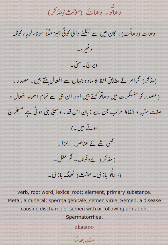 دھاتو,dhatu,دھات, دھانت,dhaatu,dhaatoo , ਧਾਤੂ ,masadar, masdar, ਧਾਂਤ,ਧਾਤ, dhato, dhatoo, verb. root word. element. primary substance. metel. a mineral. sperms genitale. semen virile. semen disease causing discharge of sermen with or following urination. spermatorrhea. دھاتو۔ دھات۔ دھات۔ دھانت۔ کان میں سے نکلنے والی کوئیچیز سونا وغیرہ۔ ویرج۔ منی۔ گرامر کے مطابق لفظ کا مادہ جہاں سے افعال بنتے ہیں۔ مصدر۔ مستخرج۔کسی شے کے عناصر۔ اجزا۔ بے وقوف۔ کم عقل۔ دھاتو بازی۔ ٹھگ بازی۔  
