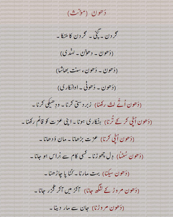  dhaun,dhaon, ਧੌਣ, neck, The nape of the neck; a weight of twenty seers; a caste among the Khatris. گردن۔ گچی۔ گردن کا منکا۔ دھون۔ دھونی۔ دھون اتے لت رکھنا۔ زبردستی کرنا۔ ودھیکی کرنا۔ دھون اچی کر کے ترنا۔ ہنکاری ہونا۔ اپنی عزت قائم رکھنا۔ دھون اچی کرنا۔ عزت بڑھانا۔ مان ودھانا۔دھون سٹنا۔ دل چھوڑنا۔ کسی کام سے نراس ہونا۔ دھون سیکنا۔ بہت مارنا۔ کٹ چاڑھنا۔ دھون مروڑ کے لنگھ جانا۔ آکڑ میں گزر جانا۔ دھون مروڑنا۔ جان سے مار دینا۔ دھونوں پھڑنا۔ سختی سے۔ مجبور کرنا۔مھون۔ کھتریوں کی ذات۔ دھونی۔   قحط جب گندم بیس روپے کی بیس سیر فروخت ہوئی۔ بیس سیر کا وزن۔  