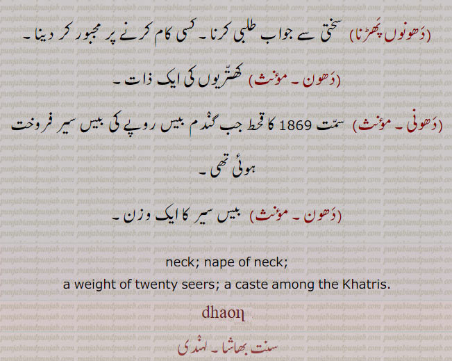  dhaun,dhaon, ਧੌਣ, neck, The nape of the neck; a weight of twenty seers; a caste among the Khatris. گردن۔ گچی۔ گردن کا منکا۔ دھون۔ دھونی۔ دھون اتے لت رکھنا۔ زبردستی کرنا۔ ودھیکی کرنا۔ دھون اچی کر کے ترنا۔ ہنکاری ہونا۔ اپنی عزت قائم رکھنا۔ دھون اچی کرنا۔ عزت بڑھانا۔ مان ودھانا۔دھون سٹنا۔ دل چھوڑنا۔ کسی کام سے نراس ہونا۔ دھون سیکنا۔ بہت مارنا۔ کٹ چاڑھنا۔ دھون مروڑ کے لنگھ جانا۔ آکڑ میں گزر جانا۔ دھون مروڑنا۔ جان سے مار دینا۔ دھونوں پھڑنا۔ سختی سے۔ مجبور کرنا۔مھون۔ کھتریوں کی ذات۔ دھونی۔   قحط جب گندم بیس روپے کی بیس سیر فروخت ہوئی۔ بیس سیر کا وزن۔  