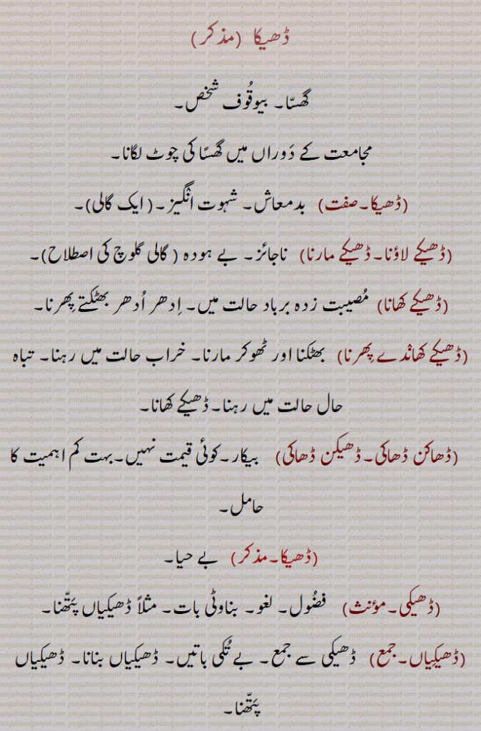  ڈھیکا  , گھسا۔ بیوقوف شخص,مجامعت کے دوراں میں گھسًا کی چوٹ لگانا,ڈھیکا,  بدمعاش۔ شہوت انگیز۔  ایک گالی,ڈھیکے لاؤنا۔ڈھیکے مارنا,   ناجائز۔ بے ہودہ  ,ڈھیکے کھانا,  مصیبت زدہ برباد حالت میں۔ ادھر ادھر بھٹکتے پھرنا,ڈھیکے کھاندے پھرنا,   بھٹکنا اور ٹھوکر مارنا۔ خراب حالت میں رہنا۔ تباہ حال حالت میں رہنا۔ڈھیکے کھانا,ڈھاکن ڈھاکی۔ڈھیکن ڈھاکی,   بیکار۔کوئی قیمت نہیں۔بہت کم اہمیت کا حامل,ڈھیکا, بے حیا,ڈھیکی,    فضول۔ لغو۔ بناوٹی بات۔ مثلاً ڈھیکیاں پتھنا,ڈھیکیاں,   ڈھیکی سے جمع۔ بے تکی باتیں۔ ڈھیکیاں بنانا۔ ڈھیکیاں پتھنا, ڈھیکیاں پتھنا,بے تکی باتیں کرنا,ڈھیکھ۔, ڈھیٹھ۔
Actio in congressu cum muliere; jerky push with loins as during sexual act; adjective, masculine born out of wedlock, illegitimate, bastard (as an abuse), Dheka launa, Dheka maarna,   Born of illicit intercourse; illegitimate; wicked, lascivious (an abusive term); to give a jerky push with loins.,Dheke khaane, Dheke khaaNde phirna,  To wander hither and thither, to be in a wretched condition, to be in a ruined state., Dhekan Dhaaki,   Worthless, of no value, of little importance. Dheka launa, Dheka maarna,Dheke khaane, Dheke khaaNde phirna,Dhekan Dhaaki,Dheka, ਢੇਕਾ,   ਢੇਕਾ ਮਾਰਨਾ, Dhekan Dhaaki,  ਢੇਕਨ ਢਾਕੀ , 