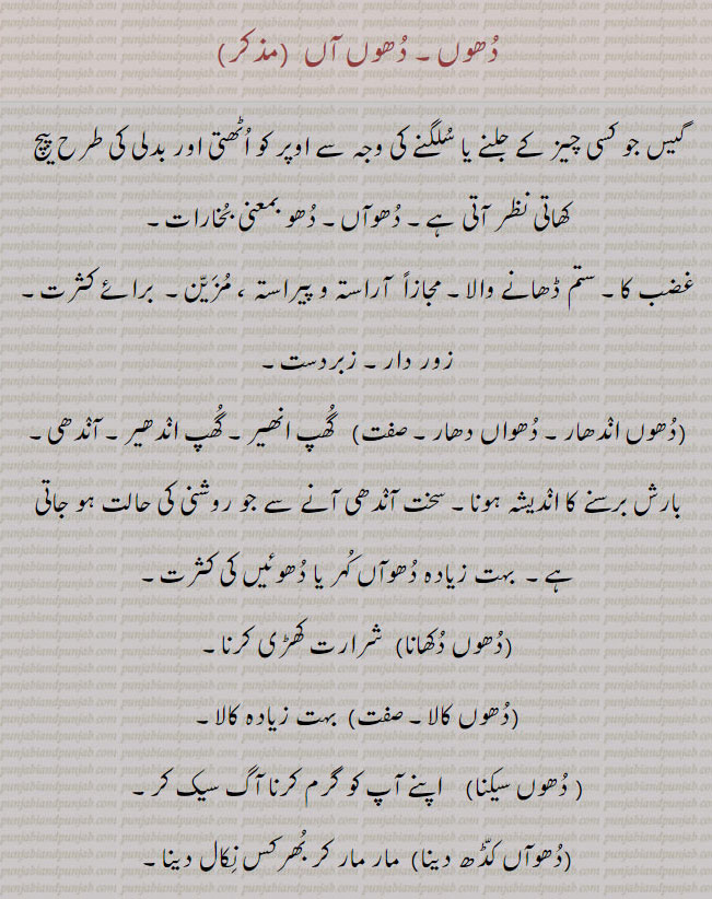  ۔دھواں کڈھنا۔ کسی کو بات بتانا۔ بھید بتانا۔ غصہ اتارنا۔ دھوکش۔ دھواں باہر نکالنے کا راستہ۔ دھونکھانی۔ چمنی۔ دھواں دھار تقریر۔ زبردست تقریر۔دہوں۔ دہں۔ ڈہیں۔ دوں دو۔ دھواں لگنا۔ دھوئِں دے چڑچڑا ہونا۔ پاسے ول۔ کی سمت کی جانب۔ਧੂੰ, dhuan,  dhooaaN, ਧੂਆਂ,dhooan,  dhooaaN, smoke. reek. fume. open fire. camp fire. dhooaan. branch of usasi sect. duhun. potposition. towards. dhoon. dhun. dhuan. 