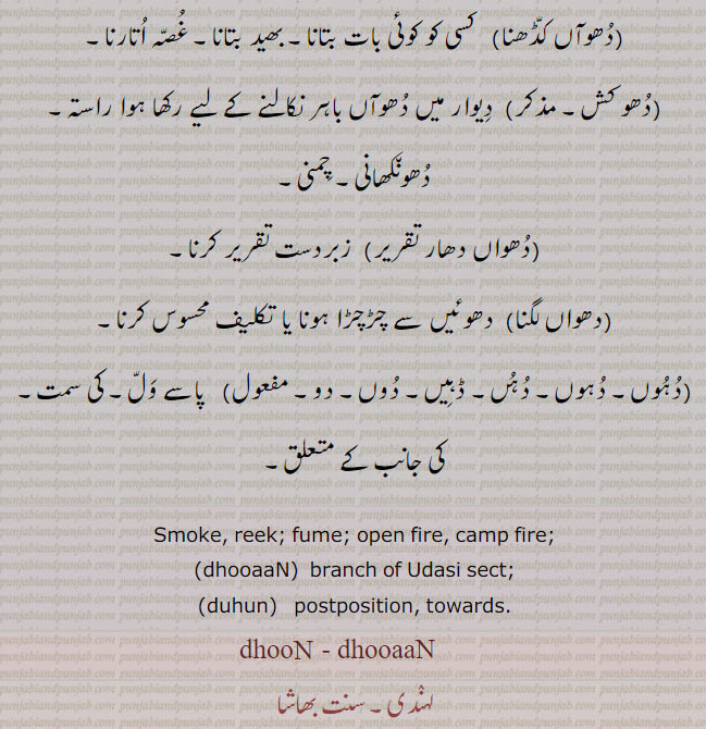  ۔دھواں کڈھنا۔ کسی کو بات بتانا۔ بھید بتانا۔ غصہ اتارنا۔ دھوکش۔ دھواں باہر نکالنے کا راستہ۔ دھونکھانی۔ چمنی۔ دھواں دھار تقریر۔ زبردست تقریر۔دہوں۔ دہں۔ ڈہیں۔ دوں دو۔ دھواں لگنا۔ دھوئِں دے چڑچڑا ہونا۔ پاسے ول۔ کی سمت کی جانب۔ਧੂੰ, dhuan,  dhooaaN, ਧੂਆਂ,dhooan,  dhooaaN, smoke. reek. fume. open fire. camp fire. dhooaan. branch of usasi sect. duhun. potposition. towards. dhoon. dhun. dhuan. 