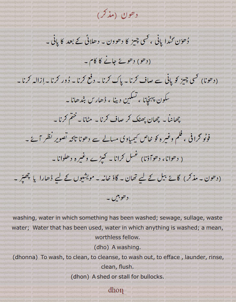  honn, ਧੋਣ, dhonna, ਧੋਣਾ, dhon, ਧੋਨ, dho,ਧੋ , دھون, دھونا, دھو , dhonn, Water that has been used, water in which any thing is washed; a mean, worthless fellow.,Dhaavan. To wash, to clean, to cleanse, to wash out, to efface.to wash. clean. shed or stall for bullock.dhon. دھون۔ دھون گندا پانی۔ دھلائی کے بعد کا پانی۔ دھوئے جانا۔ دھو۔ جھونا۔ پاک کرنا۔ دفع کرنا۔ دور کرنا۔ ازالہ کرنا۔ سکون پہنچانا۔ ڈھارس بندھانا۔چھاننا۔ مٹانا ختم لرنا۔ فوٹو گرافی۔ فلم کیمیائی مسالے سے دھونا۔ غسل کرنا۔ کپڑے دھونا۔ گائے بیل کے لیے جگہ۔ گاؤ خانہ۔ مویشیوں کے لیے ڈھارا یا چھپر۔ دھوہیں۔  