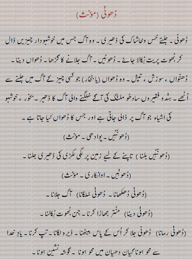 dhoonnee, ਧੂਣੀ ,A small ignited pile of chaff; (i. q. Dhuan); a method of exorcising demons and evil spirits, and removing the influence of an evil eye or securing one against the influence of witchcraft, by burning aromatic substances:—dhuni deni,   To exorcise:—dhuni dhukhauni, sulgauni,   To kindle a fire:—dhuni launi,  To make a fire and sit by it in order to extort a favour. dhooni, dhooni ramauni . become as ascetic. practice austerities. جلتے خس و خاشاک کی ڈھیرہ۔ آگ میں خوشبودار چیزیں ڈال کر بھوت پریت نکالنا۔ دھوئیں۔ آگ جلانے کا گڑھا۔ دھواں دینا۔ دھنواں سوزچ۔ تپش۔ سادھو ملنگ کی سلگنے کا ڈھیر۔بخور۔ دھنئیں۔ سھونئیں بلنا۔ لکڑی کی ڈھیری جلنا۔ منتر جھاڑا۔ جن بھوت نکالنا۔ ڈیرہ لگانا۔ تپ کرنا۔ گوشہ نشین۔ دھونی لانا۔دھونی,دھونی لانا, 