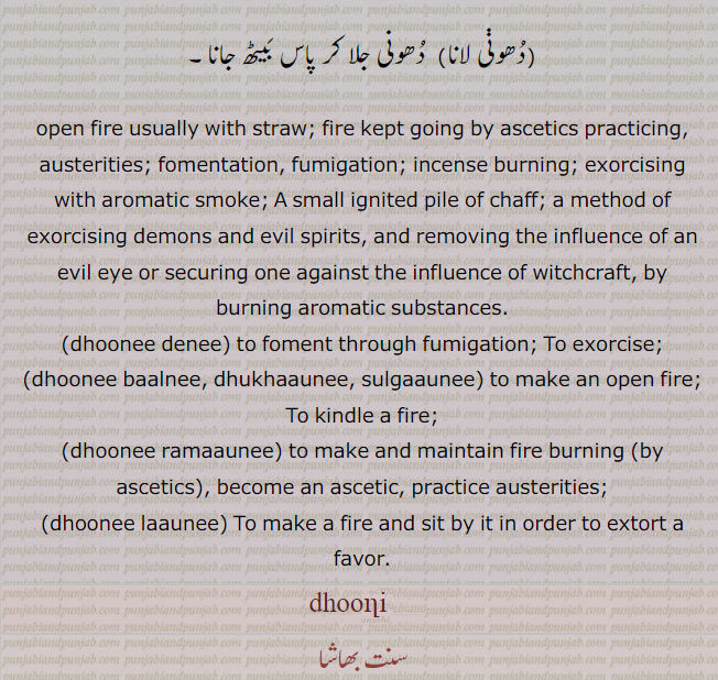 dhoonnee, ਧੂਣੀ ,A small ignited pile of chaff; (i. q. Dhuan); a method of exorcising demons and evil spirits, and removing the influence of an evil eye or securing one against the influence of witchcraft, by burning aromatic substances:—dhuni deni,   To exorcise:—dhuni dhukhauni, sulgauni,   To kindle a fire:—dhuni launi,  To make a fire and sit by it in order to extort a favour. dhooni, dhooni ramauni . become as ascetic. practice austerities. جلتے خس و خاشاک کی ڈھیرہ۔ آگ میں خوشبودار چیزیں ڈال کر بھوت پریت نکالنا۔ دھوئیں۔ آگ جلانے کا گڑھا۔ دھواں دینا۔ دھنواں سوزچ۔ تپش۔ سادھو ملنگ کی سلگنے کا ڈھیر۔بخور۔ دھنئیں۔ سھونئیں بلنا۔ لکڑی کی ڈھیری جلنا۔ منتر جھاڑا۔ جن بھوت نکالنا۔ ڈیرہ لگانا۔ تپ کرنا۔ گوشہ نشین۔ دھونی لانا۔دھونی,دھونی لانا, 