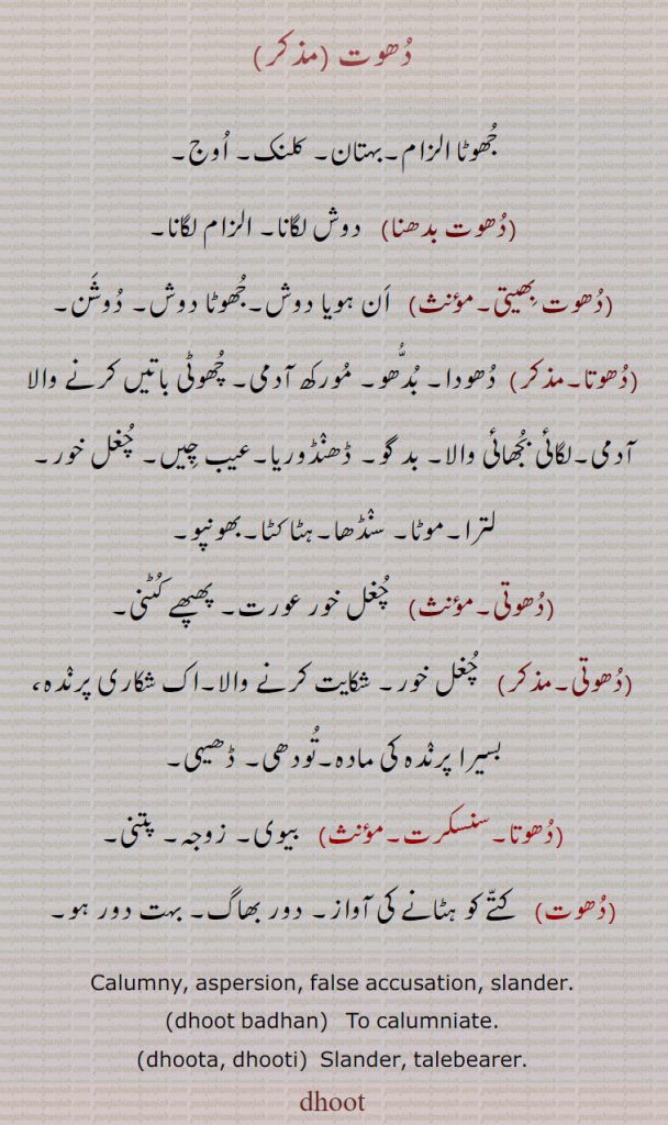  دُھوت ,جُھوٹا الزام۔بہتان۔ کلنک۔ اُوج ,دُھوت بدھنا,   دوش لگانا۔ الزام لگانا ,دُھوت بِھیتی,   اَن ہویا دوش۔جُھوٹا دوش۔ دُوشَن ,دُھوتا,  دُھودا۔ بُدُّھو ,مُورکھ آدمی۔ چُھوٹی باتیں کرنے والا آدمی۔لگائی بُجھائی والا۔ بد گو۔ ڈھنٛڈوریا۔عیب چِیں۔ چُغل خور۔لترا۔موٹا۔ سنٛڈھا۔ہٹا کٹا۔بھونپو ,دُھوتی,  چُغل خور عورت۔ پھپھے کُٹنی ,دُھوتی,  چُغل خور۔ شکایت کرنے والا۔اک  شکاری پرنٛدہ،,بسیرا پرنٛدہ کی مادہ۔تُودھی۔ ڈھیہی ,دُھوتا,بیوی۔ زوجہ۔ پتنی,دُھوت,  کتّے کو ہٹانے کی آواز۔ دور بھاگ۔ بہت دور ہو۔ ,Calumny, aspersion, false accusation, slander.,dhoot badhan,To calumniate.,dhoota, dhooti,  Slander, talebearer.,dhoot,,dhut, ਧੂਤ, 