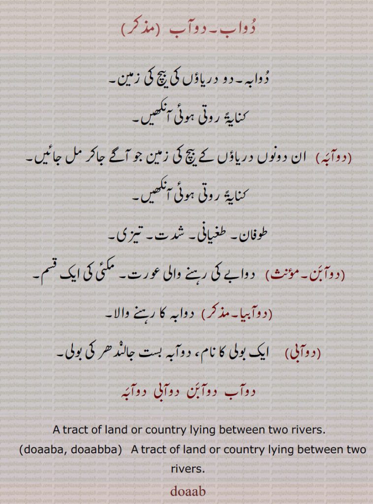   doab, doaaba, doabba, baar,دوآب۔ بار,دوآب,دوآبَن,دوآبی,دوآبَہ,,ਦੋਆਬ,ਦੋਆਬਾ,ਦੋਆੱਬਾ,.دُواب,دُوابہ۔دو دریاؤں کی بیچ کی زمین,کنایۃً روتی ہوئی آنکھیں,دوآبَہ,  ان دونوں دریاؤں کے بیچ کی زمین جو آگے جاکر مل جائیں,کنایۃً روتی ہوئی آنکھیں,طوفان۔ طغیانی۔ شدت۔ تیزی,دوآبَن, دوابے کی رہنے والی عورت۔ مکئی کی ایک قسم,دوآبیا, دوابہ کا رہنے والا,دوآبی,  ایک بولی کا نام، دوآبہ بست جالنٛدھر کی بولی,دوآب  دوآبَن  دوآبی  دوآبَہ,A tract of land or country lying between two rivers. doaaba, doaabba,   A tract of land or country lying between two rivers.,doaab,