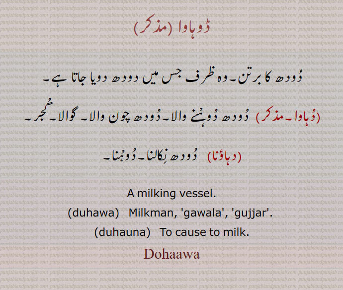   ਡੂਹਾਵਾ,duhauna, ਦੁਹਾਉਣਾ,duhawa,,ڈوہاوا  ,دودھ کا برتن۔وہ ظرف جس میں دودھ دویا جاتا ہے,دہاوا,  دودھ دوہْنے والا۔دودھ چون والا۔ گوالا۔گجر,دہاؤنا,  دودھ نِکالنا۔دوہْنا,A milking vessel.,duhawa,   Milkman, 'gawala', 'gujjar'. ,duhauna,   To cause to milk, milk can
