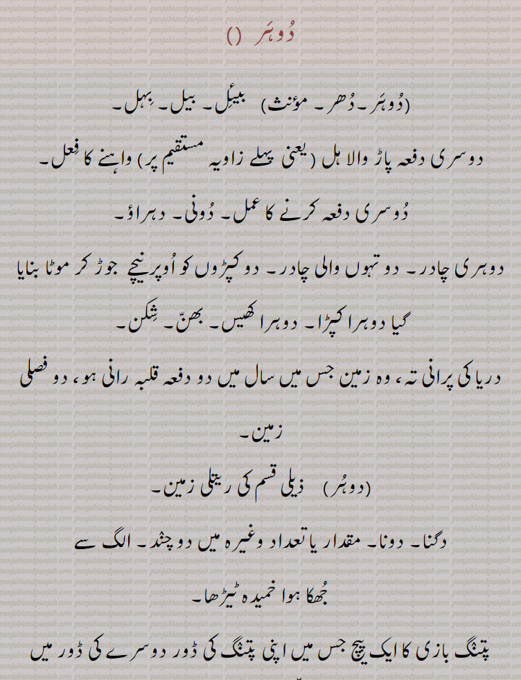 ,dohr,dohar,ਦੋਹਰ،ਦੋਹਰ s. f. A second ploughing at right angles to the first; reduplication; a kind of cloth, a double shawl:—dohar pauni,paoni, v. a. To plough both ways:—dohar launi,laoni, v. n. To do any thing twice.tow fold. double. intransitive as well as transitive. duhar. دوہر۔ دھر۔ بیئل بیل بہل۔ دوسری بار پاڑ والا ہل۔ زاویہ مستقیم پر واہنے کا عمل۔ دوسری بار۔ دونی۔ دہراؤ۔ دوہری چادر۔دو تہوں والی چادر۔ دو کپڑوں کو اوپر نیچے جوڑ کر موٹا۔ دوہرا کپڑا۔ دوہرا کھیس۔ بھن۔ شکن۔ دریا کی پرانی تہ۔ وہ زمین جس میں سال میں دو بار قلبہ رانی ہو دو فصلی زمین۔ ریتلی زمین۔ دگنا۔ دونا۔ دو چند۔ جھکا ہوا۔ خمیدہ ٹیڑھا۔ پتنگ بازی کا پیچ پتنگ کی ڈور دوسر پتنگ کی ڈور۔ دولای۔ دوہر۔ دوہر پانا۔ دوہر پاؤنی۔ ہل چلانا جو دونوں طرح۔ دو دفعہ ۔ دو تہ۔ دونا۔ سنگھنا۔ موٹی ہڈیوں والا۔ دہراؤنا۔ اعادہ۔ ڈوہر لوٹ پوٹ ہونا۔ زیادہ دباؤ۔ رعب ڈالنا۔ تیل گھی نکالنے ولی پلی۔ 