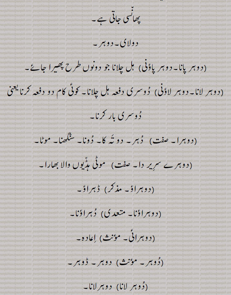 ,dohr,dohar,ਦੋਹਰ،ਦੋਹਰ s. f. A second ploughing at right angles to the first; reduplication; a kind of cloth, a double shawl:—dohar pauni,paoni, v. a. To plough both ways:—dohar launi,laoni, v. n. To do any thing twice.tow fold. double. intransitive as well as transitive. duhar. دوہر۔ دھر۔ بیئل بیل بہل۔ دوسری بار پاڑ والا ہل۔ زاویہ مستقیم پر واہنے کا عمل۔ دوسری بار۔ دونی۔ دہراؤ۔ دوہری چادر۔دو تہوں والی چادر۔ دو کپڑوں کو اوپر نیچے جوڑ کر موٹا۔ دوہرا کپڑا۔ دوہرا کھیس۔ بھن۔ شکن۔ دریا کی پرانی تہ۔ وہ زمین جس میں سال میں دو بار قلبہ رانی ہو دو فصلی زمین۔ ریتلی زمین۔ دگنا۔ دونا۔ دو چند۔ جھکا ہوا۔ خمیدہ ٹیڑھا۔ پتنگ بازی کا پیچ پتنگ کی ڈور دوسر پتنگ کی ڈور۔ دولای۔ دوہر۔ دوہر پانا۔ دوہر پاؤنی۔ ہل چلانا جو دونوں طرح۔ دو دفعہ ۔ دو تہ۔ دونا۔ سنگھنا۔ موٹی ہڈیوں والا۔ دہراؤنا۔ اعادہ۔ ڈوہر لوٹ پوٹ ہونا۔ زیادہ دباؤ۔ رعب ڈالنا۔ تیل گھی نکالنے ولی پلی۔ 