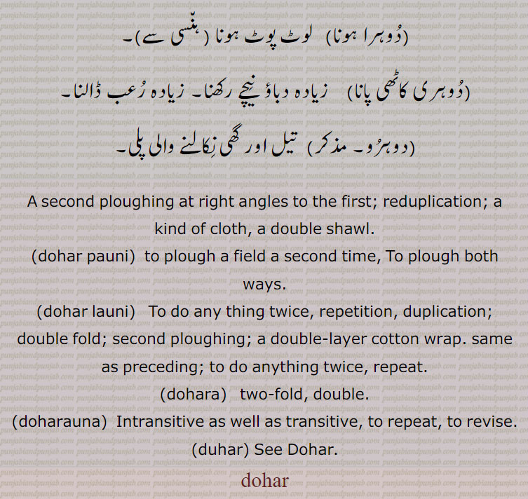 ,dohr,dohar,ਦੋਹਰ،ਦੋਹਰ s. f. A second ploughing at right angles to the first; reduplication; a kind of cloth, a double shawl:—dohar pauni,paoni, v. a. To plough both ways:—dohar launi,laoni, v. n. To do any thing twice.tow fold. double. intransitive as well as transitive. duhar. دوہر۔ دھر۔ بیئل بیل بہل۔ دوسری بار پاڑ والا ہل۔ زاویہ مستقیم پر واہنے کا عمل۔ دوسری بار۔ دونی۔ دہراؤ۔ دوہری چادر۔دو تہوں والی چادر۔ دو کپڑوں کو اوپر نیچے جوڑ کر موٹا۔ دوہرا کپڑا۔ دوہرا کھیس۔ بھن۔ شکن۔ دریا کی پرانی تہ۔ وہ زمین جس میں سال میں دو بار قلبہ رانی ہو دو فصلی زمین۔ ریتلی زمین۔ دگنا۔ دونا۔ دو چند۔ جھکا ہوا۔ خمیدہ ٹیڑھا۔ پتنگ بازی کا پیچ پتنگ کی ڈور دوسر پتنگ کی ڈور۔ دولای۔ دوہر۔ دوہر پانا۔ دوہر پاؤنی۔ ہل چلانا جو دونوں طرح۔ دو دفعہ ۔ دو تہ۔ دونا۔ سنگھنا۔ موٹی ہڈیوں والا۔ دہراؤنا۔ اعادہ۔ ڈوہر لوٹ پوٹ ہونا۔ زیادہ دباؤ۔ رعب ڈالنا۔ تیل گھی نکالنے ولی پلی۔ 