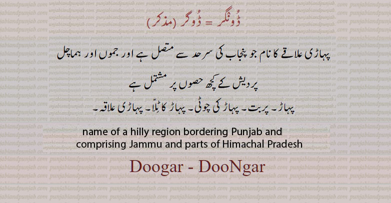 dugar. doogar. dungar,dooNgar,name of hilly region bordering Punjab and comprising jammu and parts of Himachal Parfesh.,ਡੂੰਗਰ, ਡੋਗਰ، پہاڑی علاقے کا نام جو پنجاب کی سرحد سے متصل ہے اور جموں اور ہماچل پردیش کے کچھ حصوں پر مشتمل ہے
ڈونگر۔ ڈوگر۔ پہاڑ۔ پربت۔ پہاڑ کی چوٹی۔ پہاڑ کا ٹلا۔ پہاڑی علاقہ