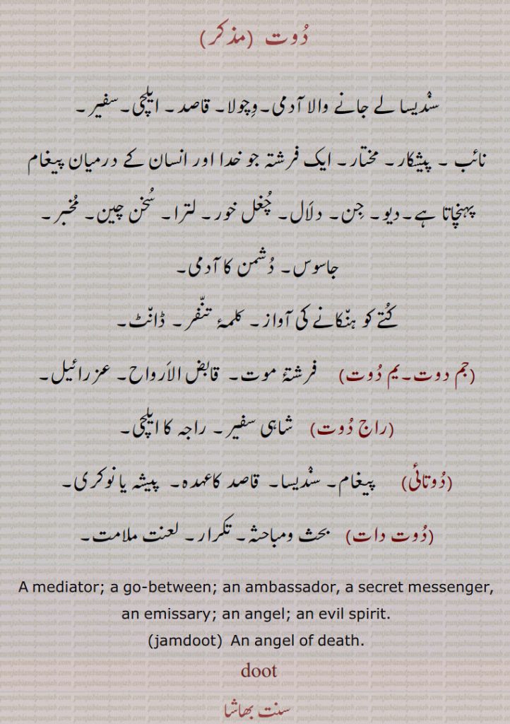  دوت ,سندیسا لے جانے والا آدمی۔وچولا۔ قاصد۔ ایلچی۔سفیر۔نائب ۔ پیشکار۔ مختار۔ ایک فرشتہ جو خدا اور انسان کے درمیان پیغام پہنچاتا ہے۔دیو۔ جن۔ دلال۔ چغل خور۔ لترا۔ سخن چین۔ مخبر۔ جاسوس۔ دشمن کا آدمی,کتے کو ہنکانے کی آواز۔ کلمۂ تنفر۔ ڈانٹ,جم دوت۔یم دوت,فرشتۂ موت۔  قابض الارواح۔ عزرائیل,راج دوت,  شاہی سفیر,راجہ کا ایلچی,دوتائی,    پیغام۔ سندیسا۔  قاصد کاعہدہ۔  پیشہ یا نوکری,دوت دات,  بحث ومباحثہ۔ تکرار۔ لعنت ملامت,A mediator; a go-between; an ambassador, a secret messenger, an emissary; an angel; an evil spirit.,jamdoot,  An angel of death.,doot ,doot ,ਦੂਤ, 