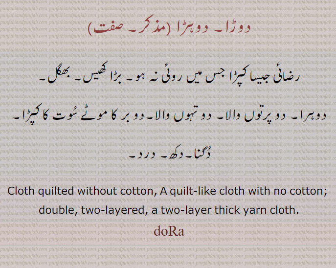   ڈورا،,doRa,ਦੋੜਾ,دوہڑا,رضائی,بڑا کھیس، رضائی جیسا کپڑا جس میں روئِ نہ ہو۔ بھگل۔ دو پرتوں والا۔ دو تہوں والا دو بر کا موٹے سوت کا کپڑا۔ دگنا۔ دکھ۔ درد۔دوہرا۔,cloth quilted without cotton. quilt like with no cotton. double. two layered. two layer thick yarn cloth. dora 