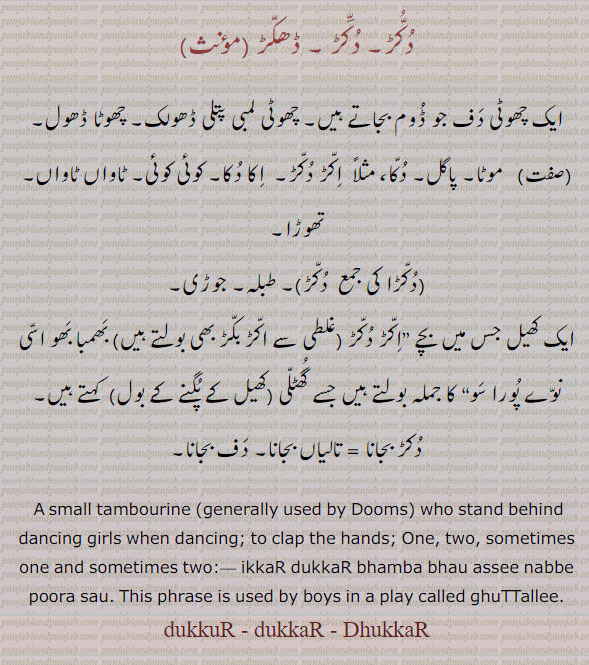  ਦੁੱਕੁੜ, dukkuR, ਦੁੱਕੜ, DhukkaR, ਧੱਕੜ ،dukkar, 
ਦੁੱਕੁਡ਼, dukkuR, ਦੁੱਕਡ਼, DhukkaR, ਧੱਕਡ਼ ،dukkur, ,A small tambourine (generally used by Dums) who stand behind dancing girls when dancing; a. Two:,dukkar bajaauni, wajauni,   To play on tambourine; to clap the hands;ikkar dukkar, a. One, two, sometimes one and sometimes two;ikkar dukkar bhamba bhau assi nabbe pura sau. This phrase is used by boys in a play called ghuttalli. چھوٹی دف جو ڈوم بجاتے ہیں۔.dukra. لمبی پتلی ڈھولک۔ چھوٹا ڈھول۔ موٹا۔ پاگل۔دکا۔ اکڑ بکڑ۔ اکا دکا۔ کوئی کوئی۔ ٹاواں ٹاواں تھوڑا۔ دکڑا۔ طبلہ۔ جوڑی۔ کھیل جس میں بچے کہتے ہیں جسے گھلی کھیل کے پگنے کو بول۔ دکڑ بجانا۔ تالیاں بجانا۔ دف بجانا۔   