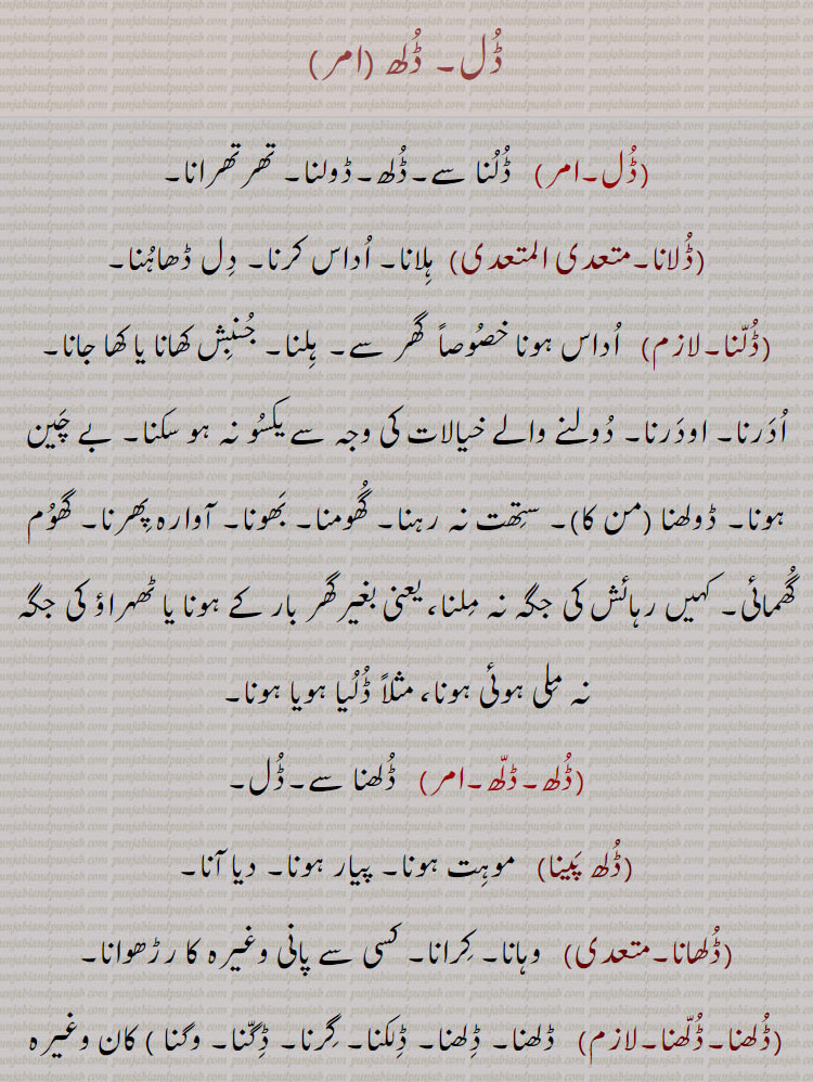     ڈل۔ ڈلھ ,  ڈلنا سے۔ڈلھ۔ڈولنا۔ تھرتھرانا,ڈلانا, ہلانا۔ اداس کرنا۔ دل ڈھاہنا,ڈلنا,  اداس ہونا خصوصاً  گھر سے۔ ہلنا۔ جنبش کھانا یا کھا جانا۔ ادرنا۔ اودرنا۔ دولنے والے خیالات کی وجہ سے یکسو نہ ہو سکنا۔ بے چین ہونا۔ ڈولھنا (من کا)۔ ستھت نہ رہنا۔ گھومنا۔ بھونا۔ آوارہ پھرنا۔ گھوم گھمائی۔ کہیں رہائش کی جگہ نہ ملنا، یعنی بغیرگھر بار کے ہونا یا ٹھہراؤ کی جگہ نہ ملی ہوئی ہونا، مثلاً ڈلیا ہویا ہونا,ڈلھ,  ڈلھنا سے۔ڈل,ڈلھ پینا, موہت ہونا۔ پیار ہونا۔ دیا آنا,ڈلھانا,  وہانا۔ کرانا۔ کسی سے پانی وغیرہ کا رڑھوانا,ڈلھنا۔ڈلھنا,  ڈلھنا۔ ڈلھنا۔ ڈلکنا۔ گرنا۔ ڈگنا۔ وگنا ) کان وغیرہ کا)۔ موہت ہونا۔ لٹُو ہو جانا۔ دیوانہ وار چاہنا۔ کسی پر دل و جان سے فریفتہ ہونا۔ بہت ریجھ جانا۔ لاڈ چاؤ یا پیار کے ہاتھوں بے بس ہونا۔ رڑ جانا۔ وہنا۔ کھگونا۔ گر کر بکھرنا۔ رونا استعاراً۔ ہنسنا استعاراً,ڈلھوائی۔ڈلھائی, ڈلھانا کی اجرت,ڈلھنا, ڈلھنا۔ ڈلکنا,Form of  Dulna, be shaken.,Dulauna,  To cause something to sway, make or cause to be unstable, rock; to demoralise, make someone diffident or suspicious, to shake, to move, to discourage, to dishearten.,Dullna,  To move, to shake or be shaken; to roam, to ramble, to be unsteady or unsettled. Present participle: Dullda; Future: Dullega; Past participle: Dullya.,Dullya hoya,  Unestablished, having no settled residence or resting place.,Dullh,   Nominative form of Dullhna.,Dullhna To spill or slop over, be spilt, flow out; verb, transitive to be enamoured of, to fall in love with; to fall for, like, to be poured out, to be shed; met. to weep; to laugh, to be poured out, to be shed; met. to weep; to laugh.,Dulhauna,  To cause to be poured out.,Dulhwauna, Dulhawauna,  To cause to be poured out, to cause or get something to be spilt, thrown down,  poured.,dulhwaee, dulhaee)   Process of, wages for preceding., Dul , Dullh, dulna, dulauna,  ਡੁਲਾਉਣਾ,Dullna,  ਡੁੱਲਣਾ,Dullya hoya,dullh,    dullhna,  ਡੁੱਲ੍ਹਣਾ , dulhauna,   ਡੁਲ੍ਹਾਉਣਾ, dulhwauna, dulhawauna, ਡੁਲ੍ਹਵਾਉਣਾ, ਡੁਲ੍ਹਾ ਉਣਾ, to be spilt, thrown down, poured,dulhwaee, dulhaee,  ਡੁਲ੍ਹਵਾਈ, ਡੁਲ੍ਹਾ ਈ, dul , dullh,  ਡੁਲ , ਡੁੱਲ੍ਹ, dull  