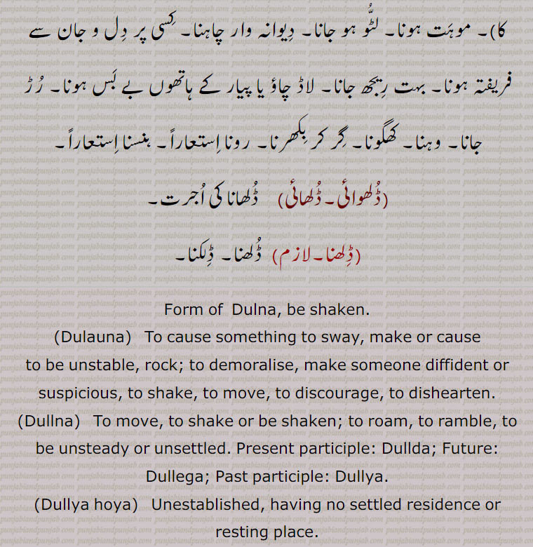     ڈل۔ ڈلھ ,  ڈلنا سے۔ڈلھ۔ڈولنا۔ تھرتھرانا,ڈلانا, ہلانا۔ اداس کرنا۔ دل ڈھاہنا,ڈلنا,  اداس ہونا خصوصاً  گھر سے۔ ہلنا۔ جنبش کھانا یا کھا جانا۔ ادرنا۔ اودرنا۔ دولنے والے خیالات کی وجہ سے یکسو نہ ہو سکنا۔ بے چین ہونا۔ ڈولھنا (من کا)۔ ستھت نہ رہنا۔ گھومنا۔ بھونا۔ آوارہ پھرنا۔ گھوم گھمائی۔ کہیں رہائش کی جگہ نہ ملنا، یعنی بغیرگھر بار کے ہونا یا ٹھہراؤ کی جگہ نہ ملی ہوئی ہونا، مثلاً ڈلیا ہویا ہونا,ڈلھ,  ڈلھنا سے۔ڈل,ڈلھ پینا, موہت ہونا۔ پیار ہونا۔ دیا آنا,ڈلھانا,  وہانا۔ کرانا۔ کسی سے پانی وغیرہ کا رڑھوانا,ڈلھنا۔ڈلھنا,  ڈلھنا۔ ڈلھنا۔ ڈلکنا۔ گرنا۔ ڈگنا۔ وگنا ) کان وغیرہ کا)۔ موہت ہونا۔ لٹُو ہو جانا۔ دیوانہ وار چاہنا۔ کسی پر دل و جان سے فریفتہ ہونا۔ بہت ریجھ جانا۔ لاڈ چاؤ یا پیار کے ہاتھوں بے بس ہونا۔ رڑ جانا۔ وہنا۔ کھگونا۔ گر کر بکھرنا۔ رونا استعاراً۔ ہنسنا استعاراً,ڈلھوائی۔ڈلھائی, ڈلھانا کی اجرت,ڈلھنا, ڈلھنا۔ ڈلکنا,Form of  Dulna, be shaken.,Dulauna,  To cause something to sway, make or cause to be unstable, rock; to demoralise, make someone diffident or suspicious, to shake, to move, to discourage, to dishearten.,Dullna,  To move, to shake or be shaken; to roam, to ramble, to be unsteady or unsettled. Present participle: Dullda; Future: Dullega; Past participle: Dullya.,Dullya hoya,  Unestablished, having no settled residence or resting place.,Dullh,   Nominative form of Dullhna.,Dullhna To spill or slop over, be spilt, flow out; verb, transitive to be enamoured of, to fall in love with; to fall for, like, to be poured out, to be shed; met. to weep; to laugh, to be poured out, to be shed; met. to weep; to laugh.,Dulhauna,  To cause to be poured out.,Dulhwauna, Dulhawauna,  To cause to be poured out, to cause or get something to be spilt, thrown down,  poured.,dulhwaee, dulhaee)   Process of, wages for preceding., Dul , Dullh, dulna, dulauna,  ਡੁਲਾਉਣਾ,Dullna,  ਡੁੱਲਣਾ,Dullya hoya,dullh,    dullhna,  ਡੁੱਲ੍ਹਣਾ , dulhauna,   ਡੁਲ੍ਹਾਉਣਾ, dulhwauna, dulhawauna, ਡੁਲ੍ਹਵਾਉਣਾ, ਡੁਲ੍ਹਾ ਉਣਾ, to be spilt, thrown down, poured,dulhwaee, dulhaee,  ਡੁਲ੍ਹਵਾਈ, ਡੁਲ੍ਹਾ ਈ, dul , dullh,  ਡੁਲ , ਡੁੱਲ੍ਹ, dull  
