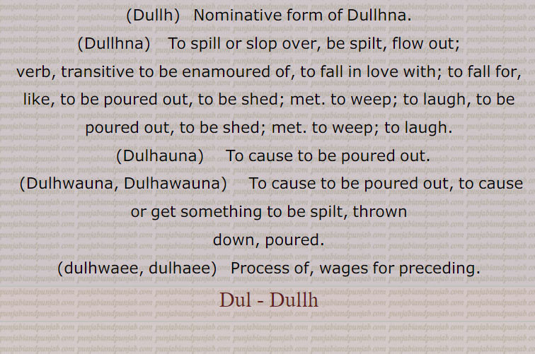     ڈل۔ ڈلھ ,  ڈلنا سے۔ڈلھ۔ڈولنا۔ تھرتھرانا,ڈلانا, ہلانا۔ اداس کرنا۔ دل ڈھاہنا,ڈلنا,  اداس ہونا خصوصاً  گھر سے۔ ہلنا۔ جنبش کھانا یا کھا جانا۔ ادرنا۔ اودرنا۔ دولنے والے خیالات کی وجہ سے یکسو نہ ہو سکنا۔ بے چین ہونا۔ ڈولھنا (من کا)۔ ستھت نہ رہنا۔ گھومنا۔ بھونا۔ آوارہ پھرنا۔ گھوم گھمائی۔ کہیں رہائش کی جگہ نہ ملنا، یعنی بغیرگھر بار کے ہونا یا ٹھہراؤ کی جگہ نہ ملی ہوئی ہونا، مثلاً ڈلیا ہویا ہونا,ڈلھ,  ڈلھنا سے۔ڈل,ڈلھ پینا, موہت ہونا۔ پیار ہونا۔ دیا آنا,ڈلھانا,  وہانا۔ کرانا۔ کسی سے پانی وغیرہ کا رڑھوانا,ڈلھنا۔ڈلھنا,  ڈلھنا۔ ڈلھنا۔ ڈلکنا۔ گرنا۔ ڈگنا۔ وگنا ) کان وغیرہ کا)۔ موہت ہونا۔ لٹُو ہو جانا۔ دیوانہ وار چاہنا۔ کسی پر دل و جان سے فریفتہ ہونا۔ بہت ریجھ جانا۔ لاڈ چاؤ یا پیار کے ہاتھوں بے بس ہونا۔ رڑ جانا۔ وہنا۔ کھگونا۔ گر کر بکھرنا۔ رونا استعاراً۔ ہنسنا استعاراً,ڈلھوائی۔ڈلھائی, ڈلھانا کی اجرت,ڈلھنا, ڈلھنا۔ ڈلکنا,Form of  Dulna, be shaken.,Dulauna,  To cause something to sway, make or cause to be unstable, rock; to demoralise, make someone diffident or suspicious, to shake, to move, to discourage, to dishearten.,Dullna,  To move, to shake or be shaken; to roam, to ramble, to be unsteady or unsettled. Present participle: Dullda; Future: Dullega; Past participle: Dullya.,Dullya hoya,  Unestablished, having no settled residence or resting place.,Dullh,   Nominative form of Dullhna.,Dullhna To spill or slop over, be spilt, flow out; verb, transitive to be enamoured of, to fall in love with; to fall for, like, to be poured out, to be shed; met. to weep; to laugh, to be poured out, to be shed; met. to weep; to laugh.,Dulhauna,  To cause to be poured out.,Dulhwauna, Dulhawauna,  To cause to be poured out, to cause or get something to be spilt, thrown down,  poured.,dulhwaee, dulhaee)   Process of, wages for preceding., Dul , Dullh, dulna, dulauna,  ਡੁਲਾਉਣਾ,Dullna,  ਡੁੱਲਣਾ,Dullya hoya,dullh,    dullhna,  ਡੁੱਲ੍ਹਣਾ , dulhauna,   ਡੁਲ੍ਹਾਉਣਾ, dulhwauna, dulhawauna, ਡੁਲ੍ਹਵਾਉਣਾ, ਡੁਲ੍ਹਾ ਉਣਾ, to be spilt, thrown down, poured,dulhwaee, dulhaee,  ਡੁਲ੍ਹਵਾਈ, ਡੁਲ੍ਹਾ ਈ, dul , dullh,  ਡੁਲ , ਡੁੱਲ੍ਹ, dull  