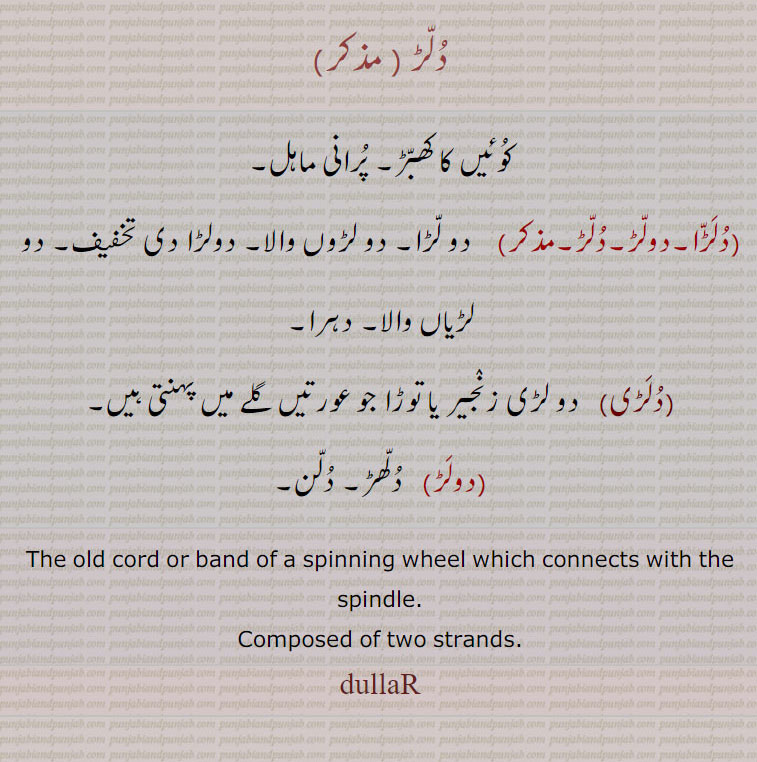   دلڑ ,کوئیں کا کھبڑ۔ پرانی ماہل,دلڑا۔دولڑ۔دلڑ, دو لڑا۔ دو لڑوں والا۔ دولڑا دی تخفیف۔ دو لڑیاں والا۔ دہرا,دلڑی, دو لڑی زنجیر یا توڑا جو عورتیں گلے میں پہنتی ہیں,دولڑ,  دلھڑ۔ دلن,The old cord or band of a spinning wheel which connects with the spindle. Composed of two strands. dullaR, dullara. ਦੁੱਲਡ਼ਾ, entwined twice rope, ਦੁੱਲੜ, ਦੁੱਲੜਾ، رسی 