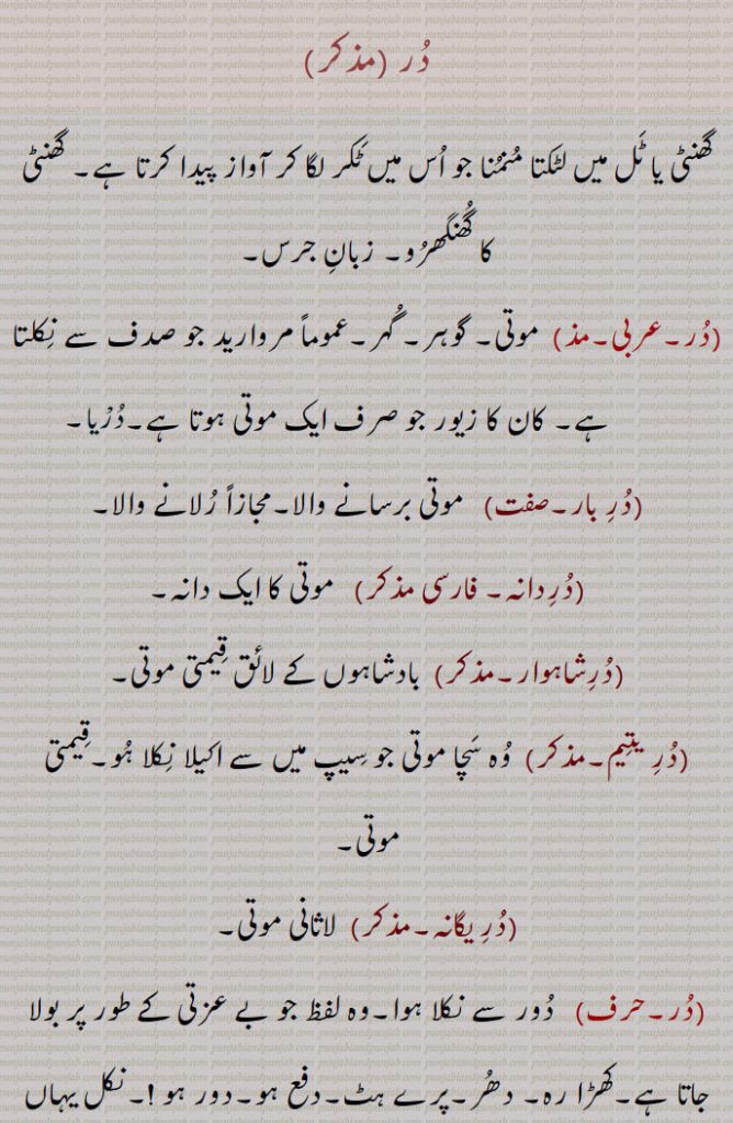   در, گھنٹی کا گُھنگھرُو, زبان جرس,  موتی, گوہر, کانوں کا   زیور ,دربار,درشاہوار,درِیتِیم,قیمتی موتی,در یگانہ,در پھٹے مونہہ,دھتکار, پھٹکار,در اپ یوگ,در اچار, بد چلنی,در اچاری,در اچارنی,در اچاری,در اسیس,در بچن,در بچن,دربدھ,دربدھی,مونہہ دا پھوڑا,دربل,دربلتا,دربھاؤ,دربھر,در بھچھ,قحط,دربھکھ,دربھاگ,دربھاگا,دربھگ,درجن,بدمعاش,دردانہ,در در کرنا,در در ہونا,در دسا, درسیس ,در دشا,درکامی,درگت,درگندھ,درلبھ,درمت,درمتی,در یاری,درے,درکار,درکارنا,در بھاگ وس,در کرنا, Tongue of bell,get away,duraachaar,isconduct, duraachaari, durbachan,durbal,ਦੁਰਬਲ ,durbalta, durbaltai,ਦੁਰਬਲਤਾ,durbhaag, ਦੁਰਭਾਗ,durbhau,dur dasa,  ਦੁਰਦਸ਼ਾ ,disa, ਦੁਰਗਤ,durgatt,dur dur hona, a prefix,dur dur karna,dur gaNdh,durjan, ਦੁਰਜਨ,dur labbh,dur matt, durmattí,dure, ਦੁਰੇ,dur, ਦੁਰ ,dur upyog,ਦੁਰਉਪਯੋਗ,durkarna,ਦੁਰਕਾਰਨਾ ,To shoo away, insult, reprove, to treat with contempt,dur karna,  ਦੁਰ  ਕਰਨਾ ,durkaar,   ਦੁਰਕਾਰ,dur dur,   ਦੁਰ ਦੁਰ,dur phite muNh, ਦੁਰ ਫਿਟੇ ਮੂੰਹ,fitemuNh,ਫਿਟੇਮੂੰਹ,dur bhaag wass,ਦੁਰਭਾਗ ਵੱਸ, Unfortunately,در , dur, ਦੁਰ,  