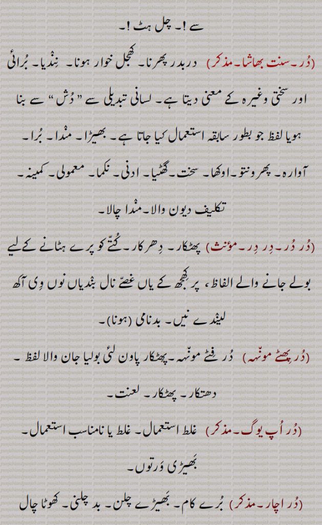   در, گھنٹی کا گُھنگھرُو, زبان جرس,  موتی, گوہر, کانوں کا   زیور ,دربار,درشاہوار,درِیتِیم,قیمتی موتی,در یگانہ,در پھٹے مونہہ,دھتکار, پھٹکار,در اپ یوگ,در اچار, بد چلنی,در اچاری,در اچارنی,در اچاری,در اسیس,در بچن,در بچن,دربدھ,دربدھی,مونہہ دا پھوڑا,دربل,دربلتا,دربھاؤ,دربھر,در بھچھ,قحط,دربھکھ,دربھاگ,دربھاگا,دربھگ,درجن,بدمعاش,دردانہ,در در کرنا,در در ہونا,در دسا, درسیس ,در دشا,درکامی,درگت,درگندھ,درلبھ,درمت,درمتی,در یاری,درے,درکار,درکارنا,در بھاگ وس,در کرنا, Tongue of bell,get away,duraachaar,isconduct, duraachaari, durbachan,durbal,ਦੁਰਬਲ ,durbalta, durbaltai,ਦੁਰਬਲਤਾ,durbhaag, ਦੁਰਭਾਗ,durbhau,dur dasa,  ਦੁਰਦਸ਼ਾ ,disa, ਦੁਰਗਤ,durgatt,dur dur hona, a prefix,dur dur karna,dur gaNdh,durjan, ਦੁਰਜਨ,dur labbh,dur matt, durmattí,dure, ਦੁਰੇ,dur, ਦੁਰ ,dur upyog,ਦੁਰਉਪਯੋਗ,durkarna,ਦੁਰਕਾਰਨਾ ,To shoo away, insult, reprove, to treat with contempt,dur karna,  ਦੁਰ  ਕਰਨਾ ,durkaar,   ਦੁਰਕਾਰ,dur dur,   ਦੁਰ ਦੁਰ,dur phite muNh, ਦੁਰ ਫਿਟੇ ਮੂੰਹ,fitemuNh,ਫਿਟੇਮੂੰਹ,dur bhaag wass,ਦੁਰਭਾਗ ਵੱਸ, Unfortunately,در , dur, ਦੁਰ,  