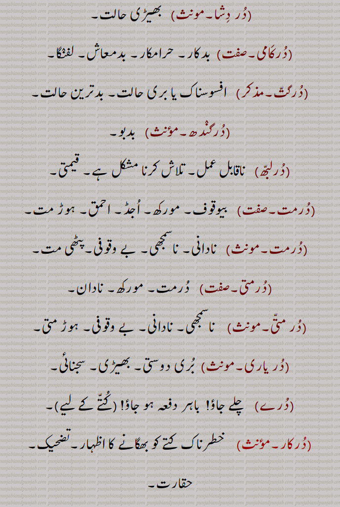   در, گھنٹی کا گُھنگھرُو, زبان جرس,  موتی, گوہر, کانوں کا   زیور ,دربار,درشاہوار,درِیتِیم,قیمتی موتی,در یگانہ,در پھٹے مونہہ,دھتکار, پھٹکار,در اپ یوگ,در اچار, بد چلنی,در اچاری,در اچارنی,در اچاری,در اسیس,در بچن,در بچن,دربدھ,دربدھی,مونہہ دا پھوڑا,دربل,دربلتا,دربھاؤ,دربھر,در بھچھ,قحط,دربھکھ,دربھاگ,دربھاگا,دربھگ,درجن,بدمعاش,دردانہ,در در کرنا,در در ہونا,در دسا, درسیس ,در دشا,درکامی,درگت,درگندھ,درلبھ,درمت,درمتی,در یاری,درے,درکار,درکارنا,در بھاگ وس,در کرنا, Tongue of bell,get away,duraachaar,isconduct, duraachaari, durbachan,durbal,ਦੁਰਬਲ ,durbalta, durbaltai,ਦੁਰਬਲਤਾ,durbhaag, ਦੁਰਭਾਗ,durbhau,dur dasa,  ਦੁਰਦਸ਼ਾ ,disa, ਦੁਰਗਤ,durgatt,dur dur hona, a prefix,dur dur karna,dur gaNdh,durjan, ਦੁਰਜਨ,dur labbh,dur matt, durmattí,dure, ਦੁਰੇ,dur, ਦੁਰ ,dur upyog,ਦੁਰਉਪਯੋਗ,durkarna,ਦੁਰਕਾਰਨਾ ,To shoo away, insult, reprove, to treat with contempt,dur karna,  ਦੁਰ  ਕਰਨਾ ,durkaar,   ਦੁਰਕਾਰ,dur dur,   ਦੁਰ ਦੁਰ,dur phite muNh, ਦੁਰ ਫਿਟੇ ਮੂੰਹ,fitemuNh,ਫਿਟੇਮੂੰਹ,dur bhaag wass,ਦੁਰਭਾਗ ਵੱਸ, Unfortunately,در , dur, ਦੁਰ,  