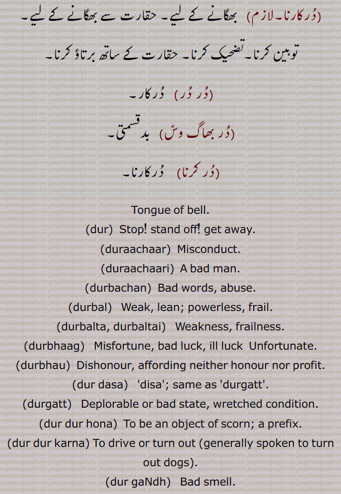  در, گھنٹی کا گُھنگھرُو, زبان جرس,  موتی, گوہر, کانوں کا   زیور ,دربار,درشاہوار,درِیتِیم,قیمتی موتی,در یگانہ,در پھٹے مونہہ,دھتکار, پھٹکار,در اپ یوگ,در اچار, بد چلنی,در اچاری,در اچارنی,در اچاری,در اسیس,در بچن,در بچن,دربدھ,دربدھی,مونہہ دا پھوڑا,دربل,دربلتا,دربھاؤ,دربھر,در بھچھ,قحط,دربھکھ,دربھاگ,دربھاگا,دربھگ,درجن,بدمعاش,دردانہ,در در کرنا,در در ہونا,در دسا, درسیس ,در دشا,درکامی,درگت,درگندھ,درلبھ,درمت,درمتی,در یاری,درے,درکار,درکارنا,در بھاگ وس,در کرنا, Tongue of bell,get away,duraachaar,isconduct, duraachaari, durbachan,durbal,ਦੁਰਬਲ ,durbalta, durbaltai,ਦੁਰਬਲਤਾ,durbhaag, ਦੁਰਭਾਗ,durbhau,dur dasa,  ਦੁਰਦਸ਼ਾ ,disa, ਦੁਰਗਤ,durgatt,dur dur hona, a prefix,dur dur karna,dur gaNdh,durjan, ਦੁਰਜਨ,dur labbh,dur matt, durmattí,dure, ਦੁਰੇ,dur, ਦੁਰ ,dur upyog,ਦੁਰਉਪਯੋਗ,durkarna,ਦੁਰਕਾਰਨਾ ,To shoo away, insult, reprove, to treat with contempt,dur karna,  ਦੁਰ  ਕਰਨਾ ,durkaar,   ਦੁਰਕਾਰ,dur dur,   ਦੁਰ ਦੁਰ,dur phite muNh, ਦੁਰ ਫਿਟੇ ਮੂੰਹ,fitemuNh,ਫਿਟੇਮੂੰਹ,dur bhaag wass,ਦੁਰਭਾਗ ਵੱਸ, Unfortunately,در , dur, ਦੁਰ,  