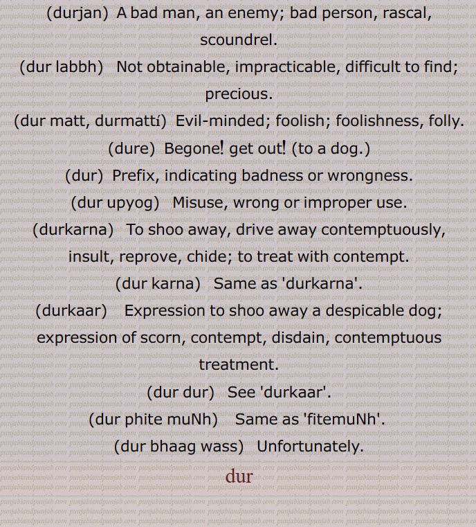   در, گھنٹی کا گُھنگھرُو, زبان جرس,  موتی, گوہر, کانوں کا   زیور ,دربار,درشاہوار,درِیتِیم,قیمتی موتی,در یگانہ,در پھٹے مونہہ,دھتکار, پھٹکار,در اپ یوگ,در اچار, بد چلنی,در اچاری,در اچارنی,در اچاری,در اسیس,در بچن,در بچن,دربدھ,دربدھی,مونہہ دا پھوڑا,دربل,دربلتا,دربھاؤ,دربھر,در بھچھ,قحط,دربھکھ,دربھاگ,دربھاگا,دربھگ,درجن,بدمعاش,دردانہ,در در کرنا,در در ہونا,در دسا, درسیس ,در دشا,درکامی,درگت,درگندھ,درلبھ,درمت,درمتی,در یاری,درے,درکار,درکارنا,در بھاگ وس,در کرنا, Tongue of bell,get away,duraachaar,isconduct, duraachaari, durbachan,durbal,ਦੁਰਬਲ ,durbalta, durbaltai,ਦੁਰਬਲਤਾ,durbhaag, ਦੁਰਭਾਗ,durbhau,dur dasa,  ਦੁਰਦਸ਼ਾ ,disa, ਦੁਰਗਤ,durgatt,dur dur hona, a prefix,dur dur karna,dur gaNdh,durjan, ਦੁਰਜਨ,dur labbh,dur matt, durmattí,dure, ਦੁਰੇ,dur, ਦੁਰ ,dur upyog,ਦੁਰਉਪਯੋਗ,durkarna,ਦੁਰਕਾਰਨਾ ,To shoo away, insult, reprove, to treat with contempt,dur karna,  ਦੁਰ  ਕਰਨਾ ,durkaar,   ਦੁਰਕਾਰ,dur dur,   ਦੁਰ ਦੁਰ,dur phite muNh, ਦੁਰ ਫਿਟੇ ਮੂੰਹ,fitemuNh,ਫਿਟੇਮੂੰਹ,dur bhaag wass,ਦੁਰਭਾਗ ਵੱਸ, Unfortunately,در , dur, ਦੁਰ,  