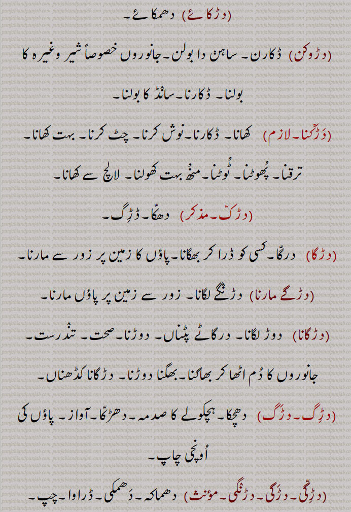   دڑک ,نکی نکی دوڑ,مٹھی مٹھی چال, گھوڑے کی ایک چال، دلکی,دڑک لاونا,دڑکڑاں,دڑکنا,دڑکن,بھجنا,نٹھنا,دڑکانا,دڑکاون,دڑکی,دڑکی  پینا,دڑکی جانا,دڑکی ٹرنا,دڑکی ٹرن,دڑکی لانا,دڑکی لا کے آونا,دڑکی لواون,دڑاون,دڑاؤ,دڑائی,دڑنگا,دوڑنگا,دڑنگا,دڑنگے لانا,  تیز چلنا,دڑنگے مارنا,دڑنگی,چھال, چھڑپا,دڑک,جھڑکی,ڈانٹ ڈپٹ,دڑکنا,ڈڑکنا, دڑکن,بڑھکنا, بڑھک مارنا,دڑکا,دڑکا داب,دڑکا دباچا,دڑکے دباچے,دڑکا دینا,دڑکا ڈیونا,دھمکانا,دڑکا مارنا,دڑکانا,دڑکاون,سہم جانا,دبک جانا, دب جانا,دڑکائے ,دڑوکن,  ڈکارن,دڑگا,   درگا,دڑگے مارنا,دڑگانا,دڑَگ,دڑَگی,دڑنگی,دڑگے مارنا, A type of walk of a horse, running, duRki,  ਦੁੜਕੀ,Trot,daRka,  Threat,daRka dabaacha,daRka dewan, daRkna,  ਦਡ਼ਕਣਾ, daRkka,   ਦਡ਼ੱਕਾ, Crouching, daRkka maarna, to awe, daRkana, ਦਡ਼ਕਣਾ, duRk, ਦੁੜਕ,  