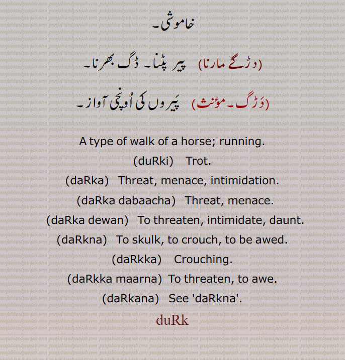   دڑک ,نکی نکی دوڑ,مٹھی مٹھی چال, گھوڑے کی ایک چال، دلکی,دڑک لاونا,دڑکڑاں,دڑکنا,دڑکن,بھجنا,نٹھنا,دڑکانا,دڑکاون,دڑکی,دڑکی  پینا,دڑکی جانا,دڑکی ٹرنا,دڑکی ٹرن,دڑکی لانا,دڑکی لا کے آونا,دڑکی لواون,دڑاون,دڑاؤ,دڑائی,دڑنگا,دوڑنگا,دڑنگا,دڑنگے لانا,  تیز چلنا,دڑنگے مارنا,دڑنگی,چھال, چھڑپا,دڑک,جھڑکی,ڈانٹ ڈپٹ,دڑکنا,ڈڑکنا, دڑکن,بڑھکنا, بڑھک مارنا,دڑکا,دڑکا داب,دڑکا دباچا,دڑکے دباچے,دڑکا دینا,دڑکا ڈیونا,دھمکانا,دڑکا مارنا,دڑکانا,دڑکاون,سہم جانا,دبک جانا, دب جانا,دڑکائے ,دڑوکن,  ڈکارن,دڑگا,   درگا,دڑگے مارنا,دڑگانا,دڑَگ,دڑَگی,دڑنگی,دڑگے مارنا, A type of walk of a horse, running, duRki,  ਦੁੜਕੀ,Trot,daRka,  Threat,daRka dabaacha,daRka dewan, daRkna,  ਦਡ਼ਕਣਾ, daRkka,   ਦਡ਼ੱਕਾ, Crouching, daRkka maarna, to awe, daRkana, ਦਡ਼ਕਣਾ, duRk, ਦੁੜਕ,  