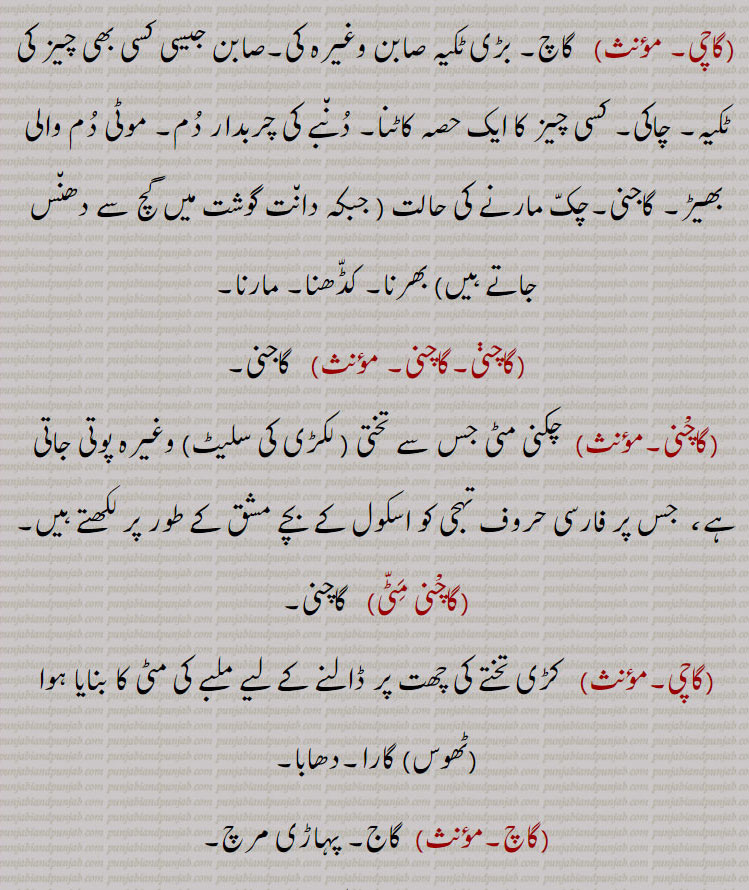  گاچ, ایک باریک جالی دار کپڑا۔ ,Gauze, , چاک۔ کاچ, گاج۔,  کسی پودے کو دوسری جگہ لگانے کے لئے اس کے گرد کی اکھاڑی ہوئی مٹی۔پودے کے گرد مٹی کی چکلی نکالنا تاکہ پودا دوسری جگہ لگایا جائے۔ چکلی۔ چاکی,گاچا,   ٹانڈی۔ ہری مکی۔ سنگھنی مکی جو بطور چارہ بیجی جاتی ہے۔مویشیوں کو کھلانے کا چارہ خصوصاً جو ہرا کچا پودا ہی ہو۔  کھجور کے درخت کی چوٹی کے پتوں کا جھنڈجس کے اندر نازک  کھانے والے پتوں کی گری یا گاری ہو۔گبھ پتر۔کجھور کی نو شگفتہ ٹہنی,گاچی, گاچ۔ بڑی ٹکیہ صابن وغیرہ کی۔صابن جیسی کسی بھی چیز کی ٹکیہ۔ چاکی۔ کسی چیز کا ایک حصہ کاٹنا۔ دنبے کی چربدار دم۔ موٹی دم والی بھیڑ۔ گاجنی۔چک مارنے کی حالت , جبکہ دانت گوشت میں گچ سے دھنس جاتے ہیں, بھرنا۔ کڈھنا۔ مارنا۔,گاچنی,  گاجنی,گاچْنی, چکنی مٹی جس سے تختی ( لکڑی کی سلیٹ) وغیرہ پوتی جاتی ہے،  جس پر فارسی حروف تہجی کو اسکول کے بچے مشق کے طور پر لکھتے ہیں,اچْنی مٹی.  گاچنی.گاچی.  کڑی تختے کی چھت پر ڈالنے کے لیے ملبے کی مٹی کا بنایا ہوا (ٹھوس) گارا۔دھابا. گاج۔ پہاڑی مرچ.گاچ گرے۔فقرہ)  (کوسنا) بجلی گر جائے۔ مر جائے.گاچا.  گاجا۔,  gaach, ਗਾਚ,gaachi, ਗਾਚੀ,gaachani,ਗਾਚਣੀ,gaacha, ਗਾਚਾ,gaach, gauze,  