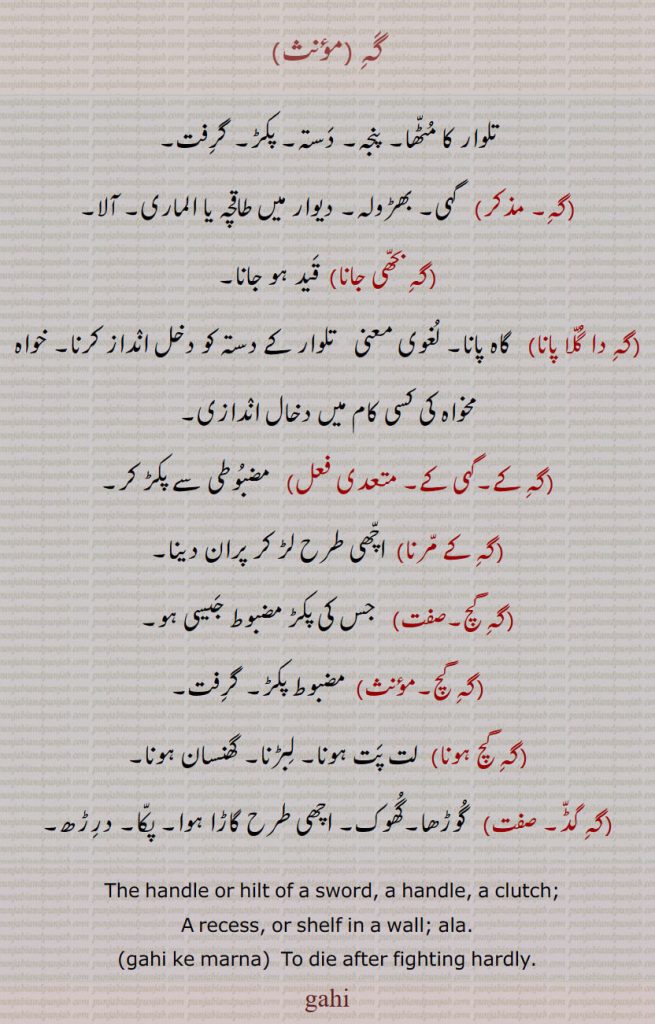     گہ , تلوار کا مٹھا۔ پنجہ۔ دستہ۔ پکڑ۔ گرفت,  گہی۔ بھڑولہ۔ دیوار میں طاقچہ یا الماری۔ آلا, گہ بحھی جانا,  قید ہو جانا, گہ دا گلا پانا,   گاہ پانا۔ لغوی معنی ” تلوار کے دستہ کو دخل انداز کرنا۔ خواہ مخواہ کی کسی کام میں دخال اندازی, گہ کے۔گہی کے, مضبوطی سے پکڑ کر,گہ کے مرنا)  اچھی طرح لڑ کر پران دینا, گہ گچ,جس کی پکڑ مضبوط جیسی ہو,گہ گچ, مضبوط پکڑ۔ گرفت,گہ گچ ہونا,  لت پت ہونا۔ لبڑنا۔ گھنسان ہونا, گہ گڈ۔ ,گوڑھا۔گھوک۔ اچھی طرح گاڑا ہوا۔ پکا۔ درڑھ۔
  The handle or hilt of a sword, a handle, a clutch; A recess, or shelf in a wall; ala. gahi ke marna,  To die after fighting hardly., gahi, , gahi, ਗਹਿ, 