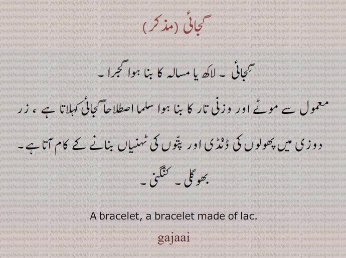   An ornament worn on the wrist made of gold, silver or of flowers, a kind of bracelet.گجائی,گجرا,gajaai, gajra, ਗਜਰਾ,
پھولوں کا ہار۔ کلائی کا پھولوں کا زیور۔ پھولوں کا کنگن۔ بازوبند۔ پھولوں کا کڑا۔ گاجر کا چھیجا۔ایک ریشمی کپڑا۔ مشروع۔ لہریے دار دھاریاں۔ طبلے کی طبلق۔ گردے کا سر بند۔ ڈھول باجوں کے منہ پر منڈھا چمڑا۔ A bracelet, a bracelet made of lac.ਗਜਾਈ,gajaai, gajai, گجائی، لاکھ یا مسالہ کا بنا ہوا گجرا۔معمول سے موٹے اور وزنی تار کا بنا ہوا سلما۔ زر دوزی میں پھولوں کی ڈنڈی اور پتوں کی ٹہنیاں 