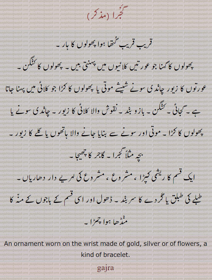   An ornament worn on the wrist made of gold, silver or of flowers, a kind of bracelet.گجائی,گجرا,gajaai, gajra, ਗਜਰਾ,
پھولوں کا ہار۔ کلائی کا پھولوں کا زیور۔ پھولوں کا کنگن۔ بازوبند۔ پھولوں کا کڑا۔ گاجر کا چھیجا۔ایک ریشمی کپڑا۔ مشروع۔ لہریے دار دھاریاں۔ طبلے کی طبلق۔ گردے کا سر بند۔ ڈھول باجوں کے منہ پر منڈھا چمڑا۔ A bracelet, a bracelet made of lac.ਗਜਾਈ,gajaai, gajai, گجائی، لاکھ یا مسالہ کا بنا ہوا گجرا۔معمول سے موٹے اور وزنی تار کا بنا ہوا سلما۔ زر دوزی میں پھولوں کی ڈنڈی اور پتوں کی ٹہنیاں 