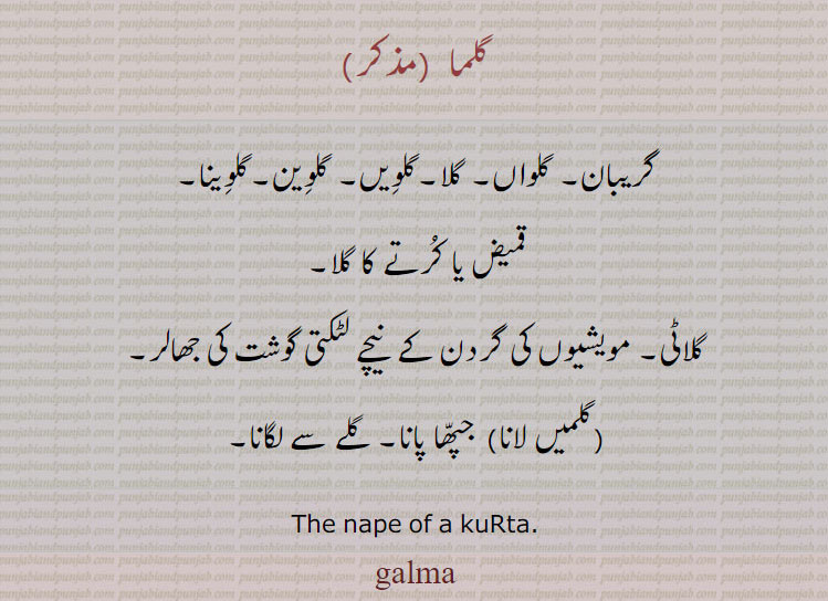  galmaa,ਗਲਮਾ,گریبان, گلواں, گلا,گلویں گلوین,گلوینا,لٹکتا گوشت,ਗਲਮਾ   The nape of a Kurta.قمیض کا  کرتا کا گلا۔ کلاٹی۔ مویشیوں کی گردن کے نیچے لٹکتی گوشت کی جھالر۔ جپھا پانا۔ گلے لگانا۔گلما۔ 