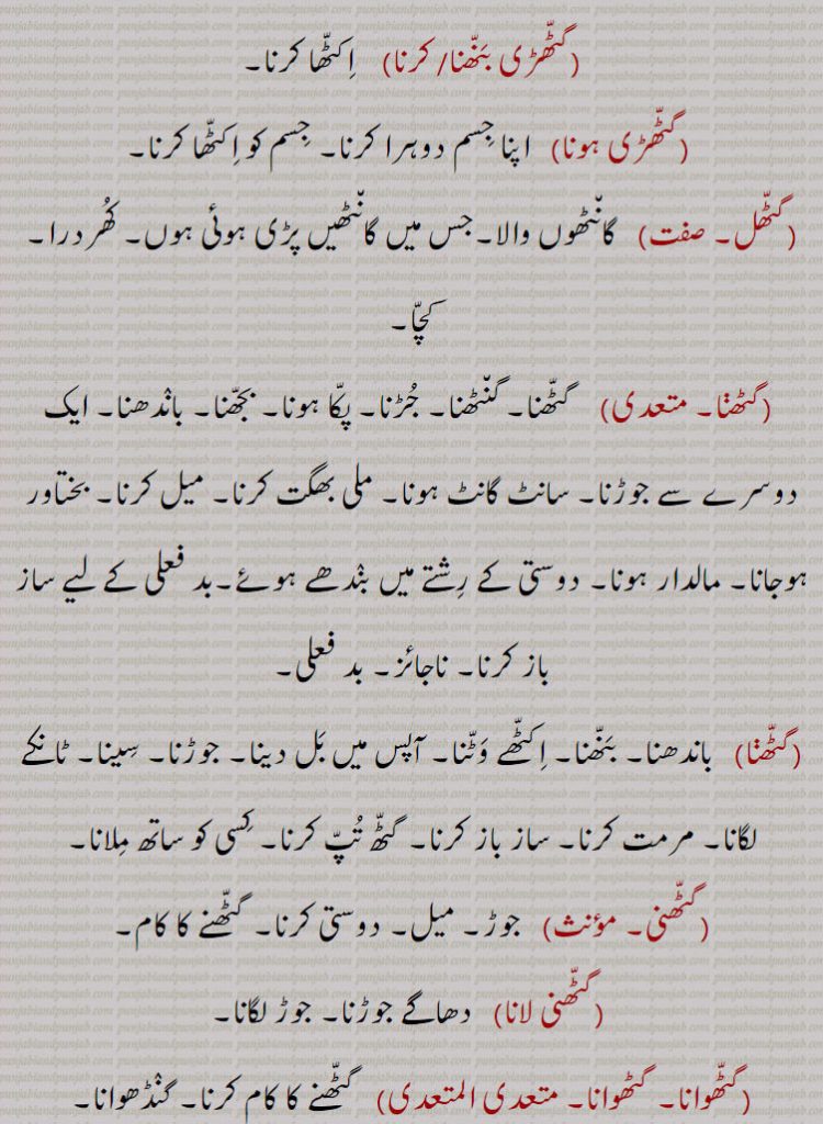  گٹھ, گٹھ, گنڈھ , گٹھ، گٹھ، گنڈھ ، گٹھ اکھڑنا،گٹھ بندھن،گٹھ بھیجنا،گٹھ پانا،گٹھ پھلنا،گٹھ پینا،گٹھ تپ،گٹھ تپ کرنا،گٹھ توں جانا،گٹھ جوڑ،گٹھ جوڑا،گٹھ جوڑا کرنا،گٹھ جوڑنا،گٹھ دا پورا،گٹھ دا پیسہ،گٹھ دار،گٹھ دینا، گٹھ کپ،گٹھ کترا،گٹھ کترنا،گٹھ کٹ/ کٹا/کٹیا، گٹھ کٹنا،گٹھ کھلھنا،گٹھ کھولھنا،گٹھ گوبھی،گٹھ لینا،گٹھا،گٹھانا،گٹھائی،گٹھت،گٹھری،گٹھڑ،گٹھڑی،گٹھڑی بنھنا،گٹھڑی ہونا،گٹھل،گٹھنا،گٹھڽا،گٹھنی،گٹھنی لانا،گٹھوانا۔ گٹھوانا،گٹھوائی،گٹھوت،گٹھوتی،گٹھی،گٹھی،گٹھیا۔گٹھئیا۔گٹھیا باؤ،گٹھیلا،گٹھیے دا روگی،,gaTTh deni, gaTTh, gaNDh, gaTTh/gaNDh paauni,gaTTh tupp, gaNDh tupp karna, gaTTha, gaNDha, ਗੱਠਾ,ਗੰਢਾ ,gaTThal, ਗੱਠਲ , gaTThaR, ਗੱਠਡ਼ , gaTThi, gaNDhi, ਗੱਠੀ, ਗੰਢੀ,gaTThna, ਗੱਠਣਾ , gaTThni ,ਗੱਠਣੀ, gaTThni,gaNDh laauni, gaNDhaai,ਗਠਾਈ ,ਗੰਢਾਈ  ,gaThar,  ਗਥਰ, gaTheea, ਗਠੀਲਾ ,gaThna,gaNDhna,   ਗਠਣਾ ,ਗੰਢਣਾ , gaNDhejaana, ਗੰਢੇਜਾਣਾ ,gaThri, gaThRi, ਗਠਡ਼ੀ,  ਗਠਰੀ ,gaThRi honi, gaThRi karni, gaThaauna,gaNDhaauna, ਗਠਾਉਣਾ, ਗੰਢਾਉਣਾ , gaThwaai, gaNDhwaai, ਗਠਵਾਈ, ਗੰਢਵਾਈ , gaThwaauna, gaNDhwaauna,  gaNDheri , ਗੰਢੇਰੀ , 