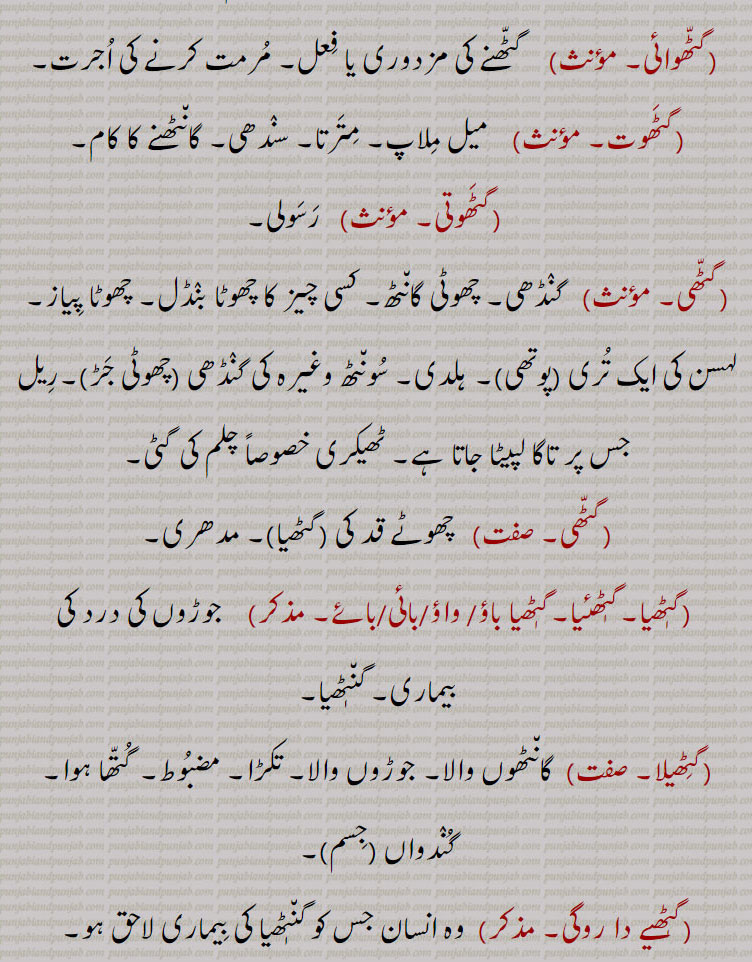  گٹھ, گٹھ, گنڈھ , گٹھ، گٹھ، گنڈھ ، گٹھ اکھڑنا،گٹھ بندھن،گٹھ بھیجنا،گٹھ پانا،گٹھ پھلنا،گٹھ پینا،گٹھ تپ،گٹھ تپ کرنا،گٹھ توں جانا،گٹھ جوڑ،گٹھ جوڑا،گٹھ جوڑا کرنا،گٹھ جوڑنا،گٹھ دا پورا،گٹھ دا پیسہ،گٹھ دار،گٹھ دینا، گٹھ کپ،گٹھ کترا،گٹھ کترنا،گٹھ کٹ/ کٹا/کٹیا، گٹھ کٹنا،گٹھ کھلھنا،گٹھ کھولھنا،گٹھ گوبھی،گٹھ لینا،گٹھا،گٹھانا،گٹھائی،گٹھت،گٹھری،گٹھڑ،گٹھڑی،گٹھڑی بنھنا،گٹھڑی ہونا،گٹھل،گٹھنا،گٹھڽا،گٹھنی،گٹھنی لانا،گٹھوانا۔ گٹھوانا،گٹھوائی،گٹھوت،گٹھوتی،گٹھی،گٹھی،گٹھیا۔گٹھئیا۔گٹھیا باؤ،گٹھیلا،گٹھیے دا روگی،,gaTTh deni, gaTTh, gaNDh, gaTTh/gaNDh paauni,gaTTh tupp, gaNDh tupp karna, gaTTha, gaNDha, ਗੱਠਾ,ਗੰਢਾ ,gaTThal, ਗੱਠਲ , gaTThaR, ਗੱਠਡ਼ , gaTThi, gaNDhi, ਗੱਠੀ, ਗੰਢੀ,gaTThna, ਗੱਠਣਾ , gaTThni ,ਗੱਠਣੀ, gaTThni,gaNDh laauni, gaNDhaai,ਗਠਾਈ ,ਗੰਢਾਈ  ,gaThar,  ਗਥਰ, gaTheea, ਗਠੀਲਾ ,gaThna,gaNDhna,   ਗਠਣਾ ,ਗੰਢਣਾ , gaNDhejaana, ਗੰਢੇਜਾਣਾ ,gaThri, gaThRi, ਗਠਡ਼ੀ,  ਗਠਰੀ ,gaThRi honi, gaThRi karni, gaThaauna,gaNDhaauna, ਗਠਾਉਣਾ, ਗੰਢਾਉਣਾ , gaThwaai, gaNDhwaai, ਗਠਵਾਈ, ਗੰਢਵਾਈ , gaThwaauna, gaNDhwaauna,  gaNDheri , ਗੰਢੇਰੀ , 