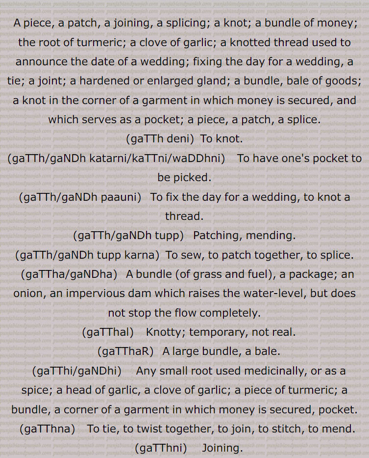  گٹھ, گٹھ, گنڈھ , گٹھ، گٹھ، گنڈھ ، گٹھ اکھڑنا،گٹھ بندھن،گٹھ بھیجنا،گٹھ پانا،گٹھ پھلنا،گٹھ پینا،گٹھ تپ،گٹھ تپ کرنا،گٹھ توں جانا،گٹھ جوڑ،گٹھ جوڑا،گٹھ جوڑا کرنا،گٹھ جوڑنا،گٹھ دا پورا،گٹھ دا پیسہ،گٹھ دار،گٹھ دینا، گٹھ کپ،گٹھ کترا،گٹھ کترنا،گٹھ کٹ/ کٹا/کٹیا، گٹھ کٹنا،گٹھ کھلھنا،گٹھ کھولھنا،گٹھ گوبھی،گٹھ لینا،گٹھا،گٹھانا،گٹھائی،گٹھت،گٹھری،گٹھڑ،گٹھڑی،گٹھڑی بنھنا،گٹھڑی ہونا،گٹھل،گٹھنا،گٹھڽا،گٹھنی،گٹھنی لانا،گٹھوانا۔ گٹھوانا،گٹھوائی،گٹھوت،گٹھوتی،گٹھی،گٹھی،گٹھیا۔گٹھئیا۔گٹھیا باؤ،گٹھیلا،گٹھیے دا روگی،,gaTTh deni, gaTTh, gaNDh, gaTTh/gaNDh paauni,gaTTh tupp, gaNDh tupp karna, gaTTha, gaNDha, ਗੱਠਾ,ਗੰਢਾ ,gaTThal, ਗੱਠਲ , gaTThaR, ਗੱਠਡ਼ , gaTThi, gaNDhi, ਗੱਠੀ, ਗੰਢੀ,gaTThna, ਗੱਠਣਾ , gaTThni ,ਗੱਠਣੀ, gaTThni,gaNDh laauni, gaNDhaai,ਗਠਾਈ ,ਗੰਢਾਈ  ,gaThar,  ਗਥਰ, gaTheea, ਗਠੀਲਾ ,gaThna,gaNDhna,   ਗਠਣਾ ,ਗੰਢਣਾ , gaNDhejaana, ਗੰਢੇਜਾਣਾ ,gaThri, gaThRi, ਗਠਡ਼ੀ,  ਗਠਰੀ ,gaThRi honi, gaThRi karni, gaThaauna,gaNDhaauna, ਗਠਾਉਣਾ, ਗੰਢਾਉਣਾ , gaThwaai, gaNDhwaai, ਗਠਵਾਈ, ਗੰਢਵਾਈ , gaThwaauna, gaNDhwaauna,  gaNDheri , ਗੰਢੇਰੀ , 