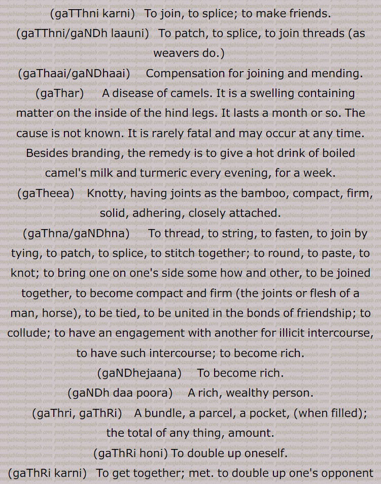  گٹھ, گٹھ, گنڈھ , گٹھ، گٹھ، گنڈھ ، گٹھ اکھڑنا،گٹھ بندھن،گٹھ بھیجنا،گٹھ پانا،گٹھ پھلنا،گٹھ پینا،گٹھ تپ،گٹھ تپ کرنا،گٹھ توں جانا،گٹھ جوڑ،گٹھ جوڑا،گٹھ جوڑا کرنا،گٹھ جوڑنا،گٹھ دا پورا،گٹھ دا پیسہ،گٹھ دار،گٹھ دینا، گٹھ کپ،گٹھ کترا،گٹھ کترنا،گٹھ کٹ/ کٹا/کٹیا، گٹھ کٹنا،گٹھ کھلھنا،گٹھ کھولھنا،گٹھ گوبھی،گٹھ لینا،گٹھا،گٹھانا،گٹھائی،گٹھت،گٹھری،گٹھڑ،گٹھڑی،گٹھڑی بنھنا،گٹھڑی ہونا،گٹھل،گٹھنا،گٹھڽا،گٹھنی،گٹھنی لانا،گٹھوانا۔ گٹھوانا،گٹھوائی،گٹھوت،گٹھوتی،گٹھی،گٹھی،گٹھیا۔گٹھئیا۔گٹھیا باؤ،گٹھیلا،گٹھیے دا روگی،,gaTTh deni, gaTTh, gaNDh, gaTTh/gaNDh paauni,gaTTh tupp, gaNDh tupp karna, gaTTha, gaNDha, ਗੱਠਾ,ਗੰਢਾ ,gaTThal, ਗੱਠਲ , gaTThaR, ਗੱਠਡ਼ , gaTThi, gaNDhi, ਗੱਠੀ, ਗੰਢੀ,gaTThna, ਗੱਠਣਾ , gaTThni ,ਗੱਠਣੀ, gaTThni,gaNDh laauni, gaNDhaai,ਗਠਾਈ ,ਗੰਢਾਈ  ,gaThar,  ਗਥਰ, gaTheea, ਗਠੀਲਾ ,gaThna,gaNDhna,   ਗਠਣਾ ,ਗੰਢਣਾ , gaNDhejaana, ਗੰਢੇਜਾਣਾ ,gaThri, gaThRi, ਗਠਡ਼ੀ,  ਗਠਰੀ ,gaThRi honi, gaThRi karni, gaThaauna,gaNDhaauna, ਗਠਾਉਣਾ, ਗੰਢਾਉਣਾ , gaThwaai, gaNDhwaai, ਗਠਵਾਈ, ਗੰਢਵਾਈ , gaThwaauna, gaNDhwaauna,  gaNDheri , ਗੰਢੇਰੀ , 