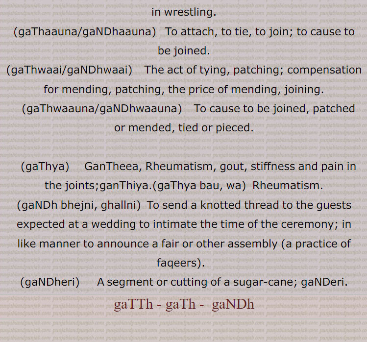  گٹھ, گٹھ, گنڈھ , گٹھ، گٹھ، گنڈھ ، گٹھ اکھڑنا،گٹھ بندھن،گٹھ بھیجنا،گٹھ پانا،گٹھ پھلنا،گٹھ پینا،گٹھ تپ،گٹھ تپ کرنا،گٹھ توں جانا،گٹھ جوڑ،گٹھ جوڑا،گٹھ جوڑا کرنا،گٹھ جوڑنا،گٹھ دا پورا،گٹھ دا پیسہ،گٹھ دار،گٹھ دینا، گٹھ کپ،گٹھ کترا،گٹھ کترنا،گٹھ کٹ/ کٹا/کٹیا، گٹھ کٹنا،گٹھ کھلھنا،گٹھ کھولھنا،گٹھ گوبھی،گٹھ لینا،گٹھا،گٹھانا،گٹھائی،گٹھت،گٹھری،گٹھڑ،گٹھڑی،گٹھڑی بنھنا،گٹھڑی ہونا،گٹھل،گٹھنا،گٹھڽا،گٹھنی،گٹھنی لانا،گٹھوانا۔ گٹھوانا،گٹھوائی،گٹھوت،گٹھوتی،گٹھی،گٹھی،گٹھیا۔گٹھئیا۔گٹھیا باؤ،گٹھیلا،گٹھیے دا روگی،,gaTTh deni, gaTTh, gaNDh, gaTTh/gaNDh paauni,gaTTh tupp, gaNDh tupp karna, gaTTha, gaNDha, ਗੱਠਾ,ਗੰਢਾ ,gaTThal, ਗੱਠਲ , gaTThaR, ਗੱਠਡ਼ , gaTThi, gaNDhi, ਗੱਠੀ, ਗੰਢੀ,gaTThna, ਗੱਠਣਾ , gaTThni ,ਗੱਠਣੀ, gaTThni,gaNDh laauni, gaNDhaai,ਗਠਾਈ ,ਗੰਢਾਈ  ,gaThar,  ਗਥਰ, gaTheea, ਗਠੀਲਾ ,gaThna,gaNDhna,   ਗਠਣਾ ,ਗੰਢਣਾ , gaNDhejaana, ਗੰਢੇਜਾਣਾ ,gaThri, gaThRi, ਗਠਡ਼ੀ,  ਗਠਰੀ ,gaThRi honi, gaThRi karni, gaThaauna,gaNDhaauna, ਗਠਾਉਣਾ, ਗੰਢਾਉਣਾ , gaThwaai, gaNDhwaai, ਗਠਵਾਈ, ਗੰਢਵਾਈ , gaThwaauna, gaNDhwaauna,  gaNDheri , ਗੰਢੇਰੀ , 