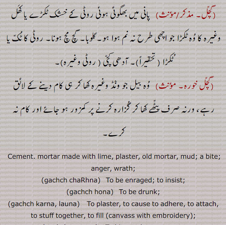  ,gach, gachch ,ਗੱਚ  ,gachchal, ਗੱਚਲ, gachch chaRhna,gachch hona,gachch karna, launa,gachch maarna,gachch pachch,gachchal,gach mach,gach mach thiwana, gicha,cement mortar made with lime, plaster, old mortar, mud, wrath, to be drunk, to insist, to bite, crowded, thick, 
، گچ,گچ ہونا,گچل,گچ مچ,گچا گچ, ،گچ مچ تھونا,گچمچ تھینا,گچنا,گچ پچ,گچ ماچ,گچگیری,گچ کھچ,گچگیری,گچ کار،گچ,گچکرن, گچاپیچ, گچ ،گچ,گچ کرنا, گچا گچ, گچی, گچک, گچل, ،"گچو گچ,گچ آنا,گچ اٹھنا, گچ چڑھنا, گچ بجھنا,گچ بھر آنا,بھری آؤنا,گچ کڈھنا,گچ کھانا,گچ مارنا  ،گچ,گچل, گچل خوردہ,  گچ,  