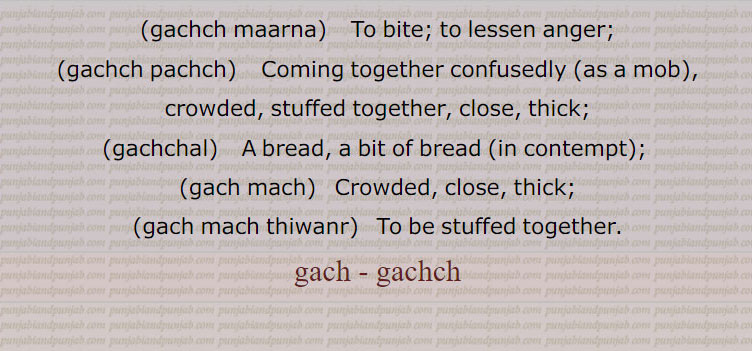  ,gach, gachch ,ਗੱਚ  ,gachchal, ਗੱਚਲ, gachch chaRhna,gachch hona,gachch karna, launa,gachch maarna,gachch pachch,gachchal,gach mach,gach mach thiwana, gicha,cement mortar made with lime, plaster, old mortar, mud, wrath, to be drunk, to insist, to bite, crowded, thick, 
، گچ,گچ ہونا,گچل,گچ مچ,گچا گچ, ،گچ مچ تھونا,گچمچ تھینا,گچنا,گچ پچ,گچ ماچ,گچگیری,گچ کھچ,گچگیری,گچ کار،گچ,گچکرن, گچاپیچ, گچ ،گچ,گچ کرنا, گچا گچ, گچی, گچک, گچل, ،"گچو گچ,گچ آنا,گچ اٹھنا, گچ چڑھنا, گچ بجھنا,گچ بھر آنا,بھری آؤنا,گچ کڈھنا,گچ کھانا,گچ مارنا  ،گچ,گچل, گچل خوردہ,  گچ,  