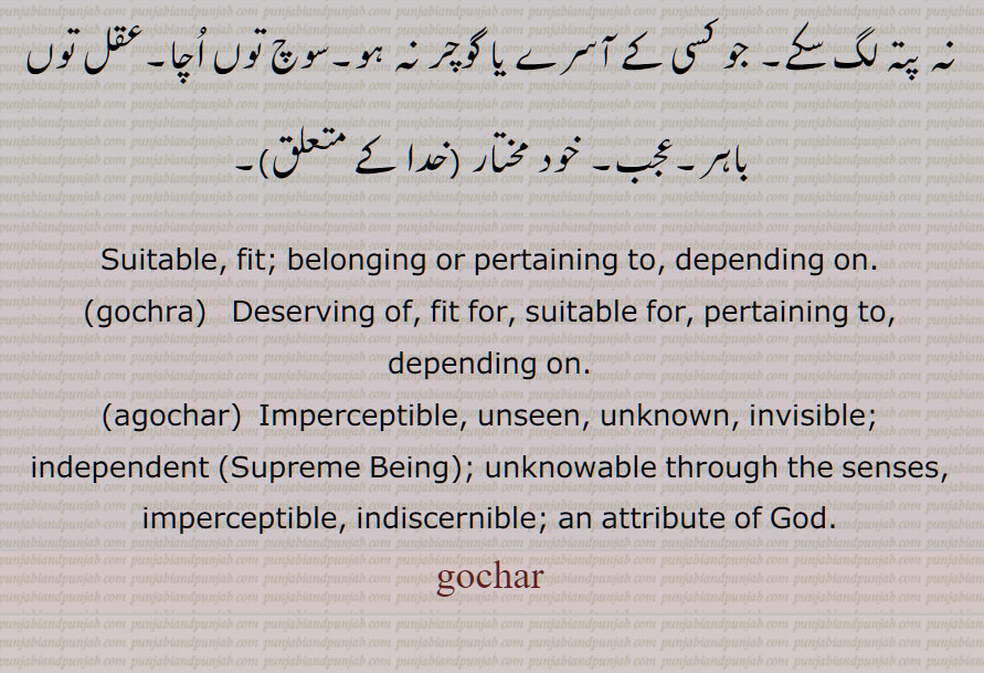  گوچر ,گوچرا, گوچری, گوچرے, کسی کے آسرے, واسطے, لئی,اگوچر,  پوشیدہ,غیر محسوس, خود مختار ,Suitable, fit; belonging or pertaining to, depending on,gochra,agochar, Imperceptible, unseen, unknown,gochar, ਗੋਚਰਾ, gochra, deserving of, fit for, suitable for, depending on,ਅਗੋਚਰ,agochar,ਗੋਚਰ, 
