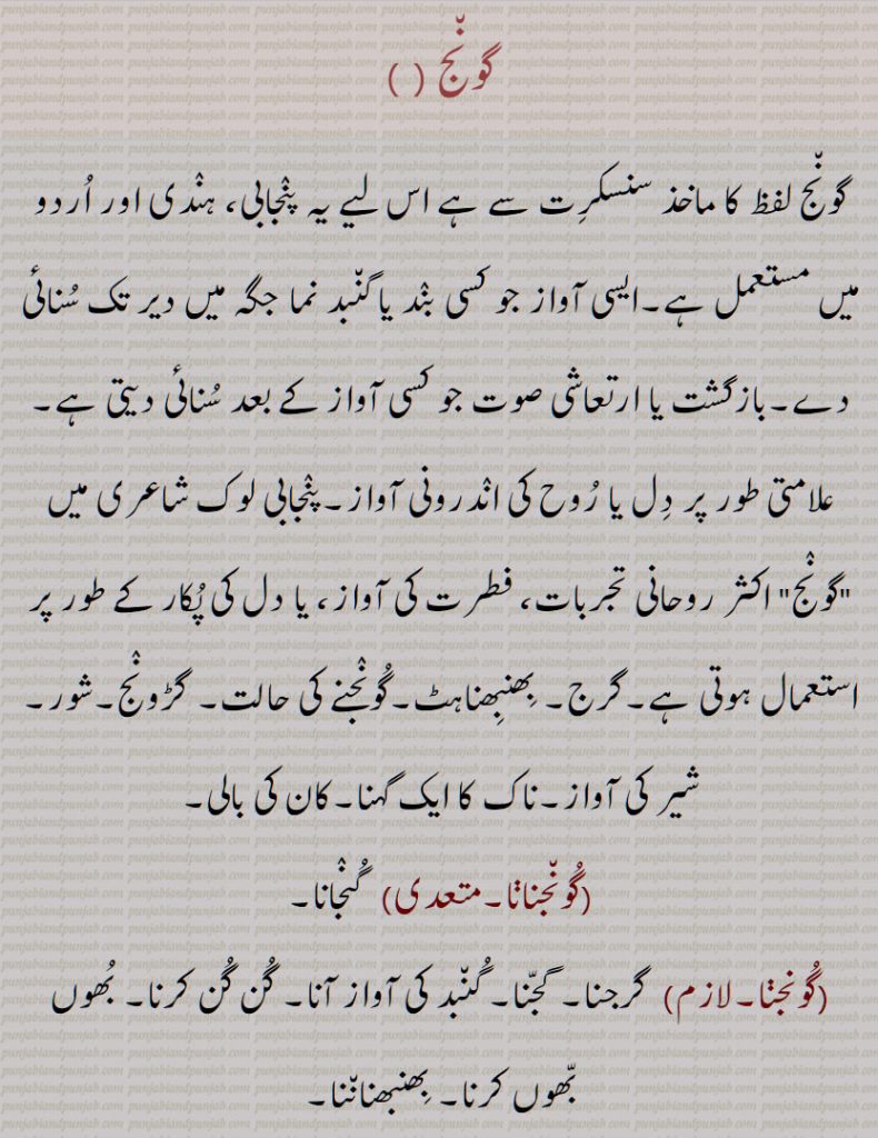   گونج , ایسی آواز جو کسی بند یا گنبد نما جگہ میں دیر تک سنائی دے,بازگشت ,گرج, بھنبھناہٹ,گونجنے کی حالت, گڑونج,شور, شیر کی آواز,ناک کا ایک گہنا,کان کی بالی,گونجنانا, گونجنا, گونج اٹھن, گونجار, گونجان, گونجاون,گونجاؤنا,گنجاؤنا, گونج, پرت دھونی,پرتدھ ونی,پُڑدُو,,An echo, resonance, hollow sound, reverberation, a rumbling noise, roaring, buzzing, resounding, humming, gooNjna, gooNjauna, guNjauna, gooNj , guNj ,   ਗੂੰਜਣਾ, gunjna ,gunjaUna ,ਗੁੰਜਾਉਣਾ, ਗੂੰਜਾਉਣਾ goonjauna,   گُونج, پرت دھونی,پرَتِدھ وَنی,پُڑُدُّو 