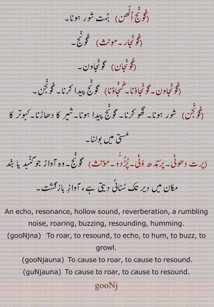   گونج , ایسی آواز جو کسی بند یا گنبد نما جگہ میں دیر تک سنائی دے,بازگشت ,گرج, بھنبھناہٹ,گونجنے کی حالت, گڑونج,شور, شیر کی آواز,ناک کا ایک گہنا,کان کی بالی,گونجنانا, گونجنا, گونج اٹھن, گونجار, گونجان, گونجاون,گونجاؤنا,گنجاؤنا, گونج, پرت دھونی,پرتدھ ونی,پُڑدُو,,An echo, resonance, hollow sound, reverberation, a rumbling noise, roaring, buzzing, resounding, humming, gooNjna, gooNjauna, guNjauna, gooNj , guNj ,   ਗੂੰਜਣਾ, gunjna ,gunjaUna ,ਗੁੰਜਾਉਣਾ, ਗੂੰਜਾਉਣਾ goonjauna,   گُونج, پرت دھونی,پرَتِدھ وَنی,پُڑُدُّو 