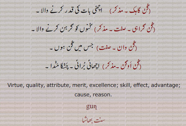  virtue, quality, reason, effect, merit, gun, اچھی عادت۔ صفت۔ کمال۔ بھلائی۔ نیکی۔ عمل۔ کرتوت۔ لچھن۔ مہربانی۔گن باد۔ گن بانی, گن کار۔ کن گانا۔گن گاہک,  گن گراہی,گن وان, گن اوگن, ਗੁਣ,